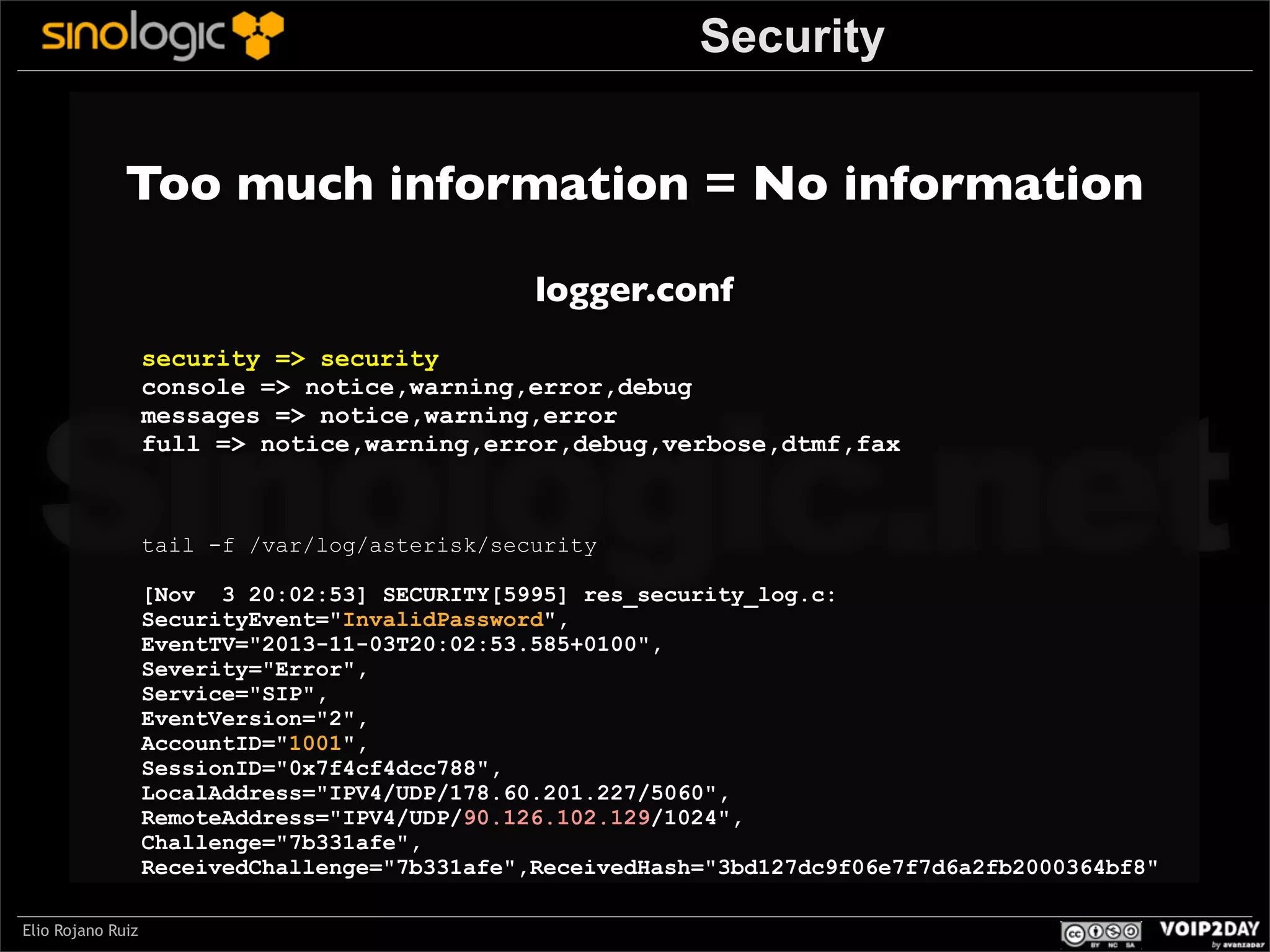 Security

Too much information = No information
logger.conf

Sinologic.net
security => security
console => notice,warning,error,debug
messages => notice,warning,error
full => notice,warning,error,debug,verbose,dtmf,fax

tail -f /var/log/asterisk/security

[Nov 3 20:02:53] SECURITY[5995] res_security_log.c:
SecurityEvent="InvalidPassword",
EventTV="2013-11-03T20:02:53.585+0100",
Severity="Error",
Service="SIP",
EventVersion="2",
AccountID="1001",
SessionID="0x7f4cf4dcc788",
LocalAddress="IPV4/UDP/178.60.201.227/5060",
RemoteAddress="IPV4/UDP/90.126.102.129/1024",
Challenge="7b331afe",
ReceivedChallenge="7b331afe",ReceivedHash="3bd127dc9f06e7f7d6a2fb2000364bf8"

Elio Rojano Ruiz

 