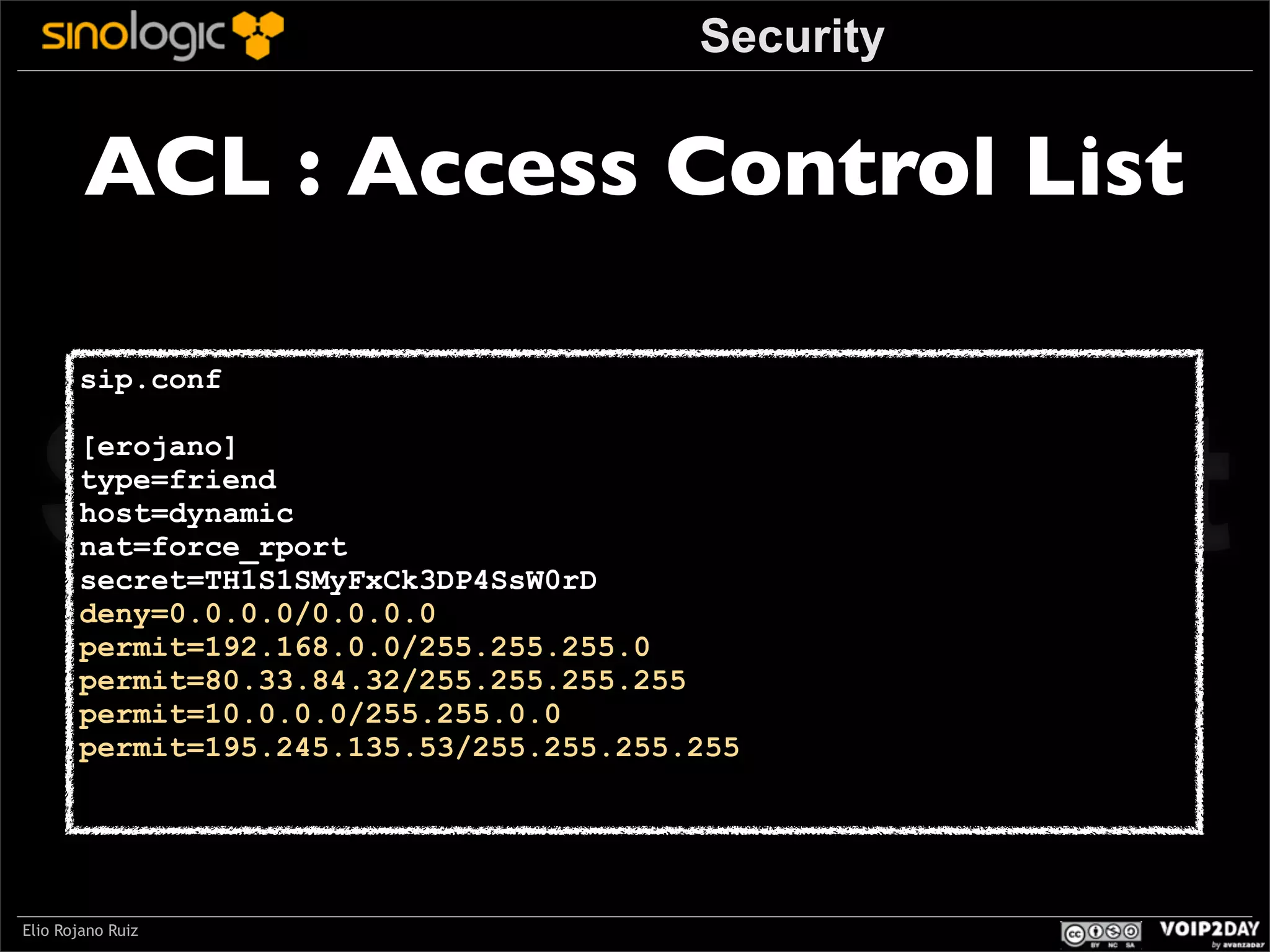 Security

ACL : Access Control List

Sinologic.net
sip.conf

[erojano]
type=friend
host=dynamic
nat=force_rport
secret=TH1S1SMyFxCk3DP4SsW0rD
deny=0.0.0.0/0.0.0.0
permit=192.168.0.0/255.255.255.0
permit=80.33.84.32/255.255.255.255
permit=10.0.0.0/255.255.0.0
permit=195.245.135.53/255.255.255.255

Elio Rojano Ruiz

 