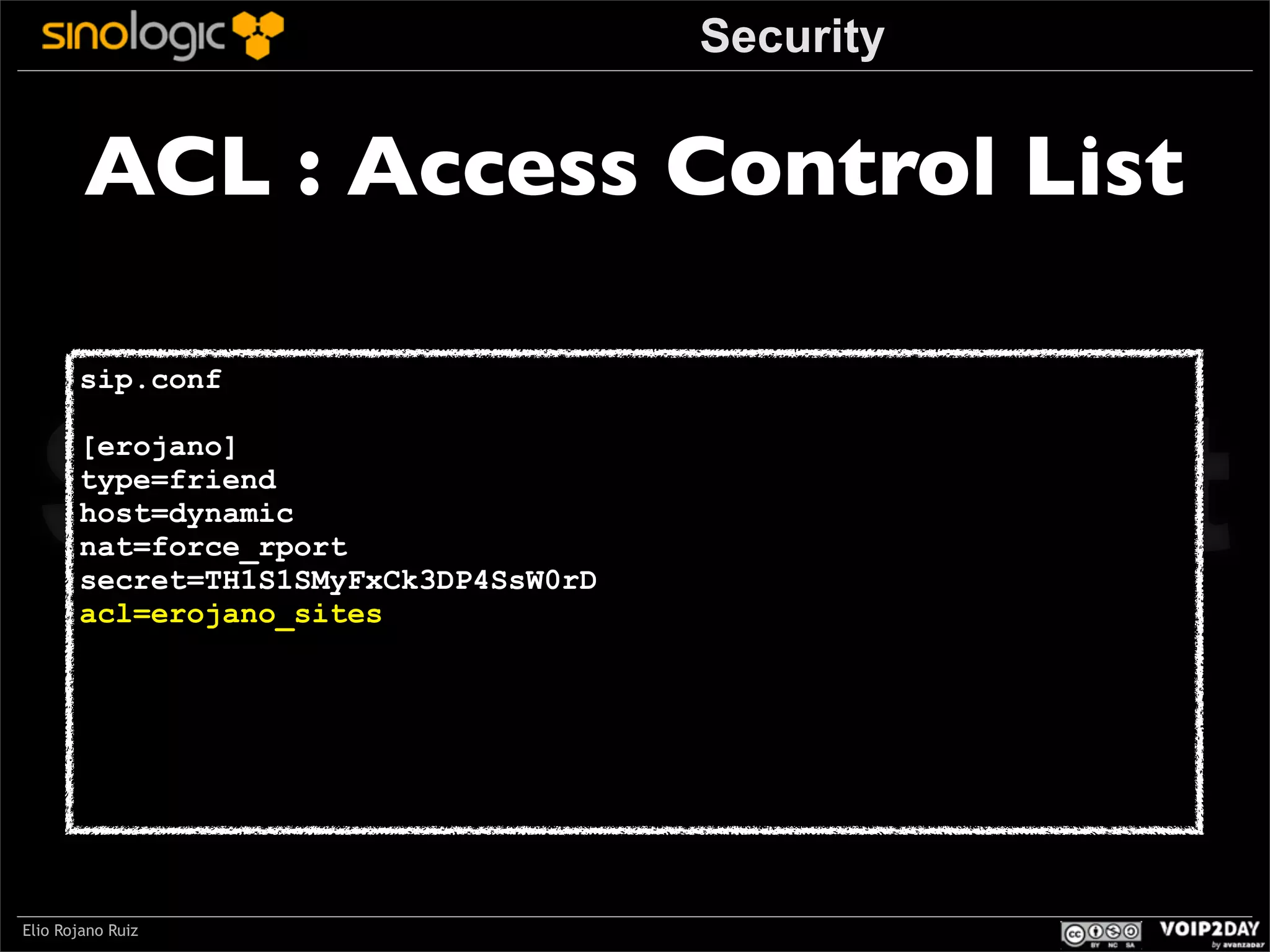Security

ACL : Access Control List

Sinologic.net
sip.conf

[erojano]
type=friend
host=dynamic
nat=force_rport
secret=TH1S1SMyFxCk3DP4SsW0rD
acl=erojano_sites

Elio Rojano Ruiz

 