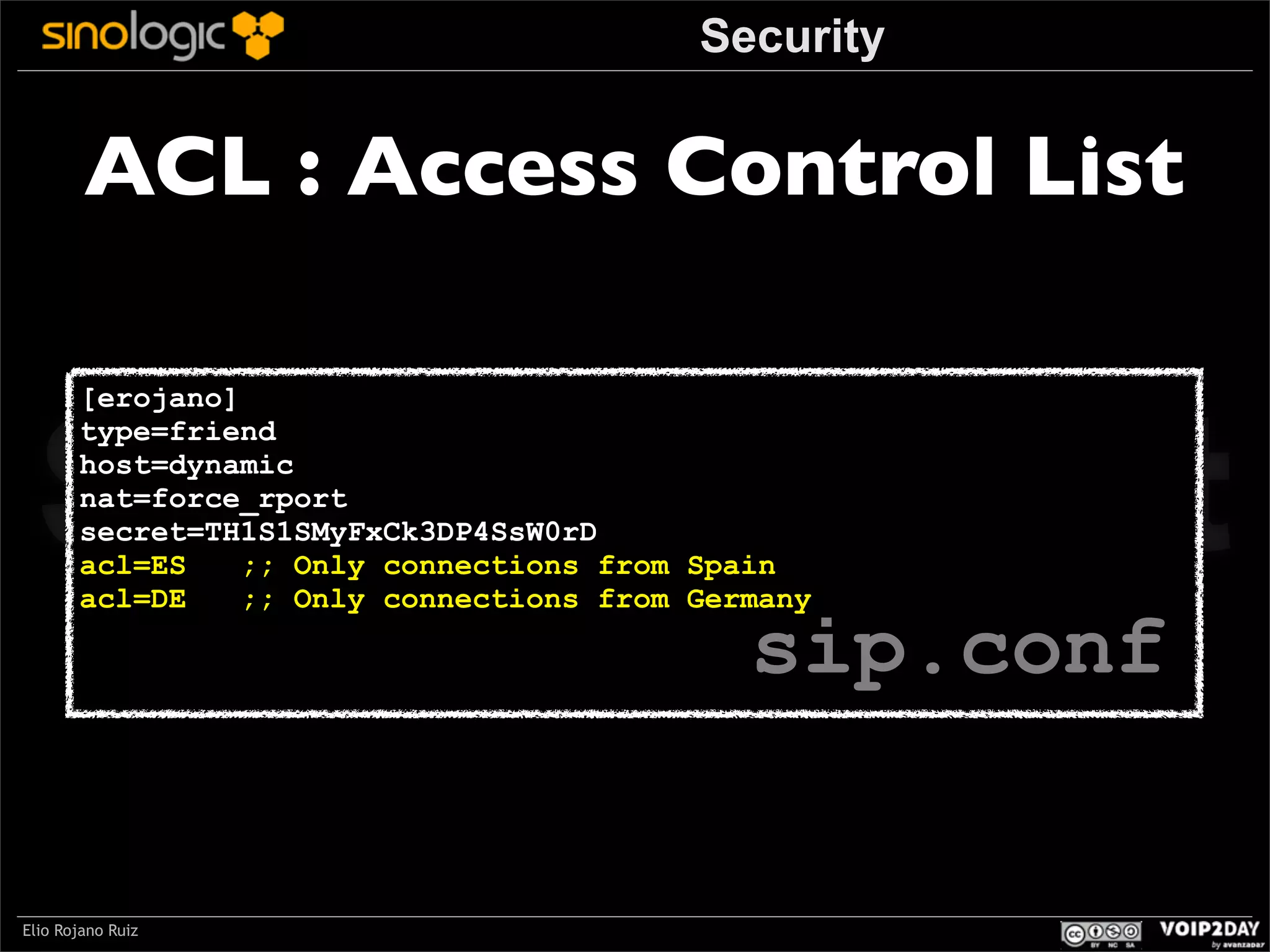 Security

ACL : Access Control List

Sinologic.net
[erojano]
type=friend
host=dynamic
nat=force_rport
secret=TH1S1SMyFxCk3DP4SsW0rD
acl=ES
;; Only connections from Spain
acl=DE
;; Only connections from Germany

sip.conf

Elio Rojano Ruiz

 