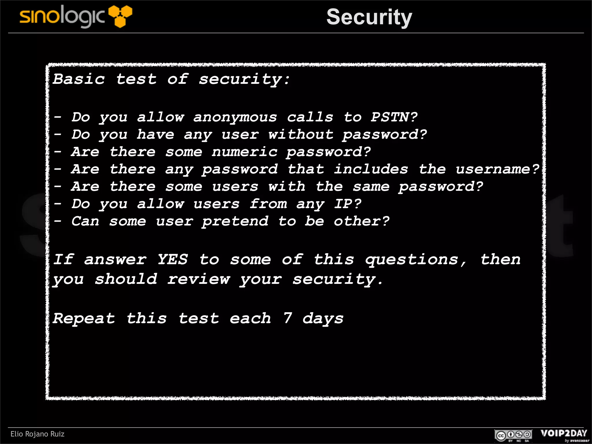 Security
Basic test of security:
-

Do you allow anonymous calls to PSTN?
Do you have any user without password?
Are there some numeric password?
Are there any password that includes the username?
Are there some users with the same password?
Do you allow users from any IP?
Can some user pretend to be other?

Sinologic.net
If answer YES to some of this questions, then
you should review your security.
Repeat this test each 7 days

Elio Rojano Ruiz

 