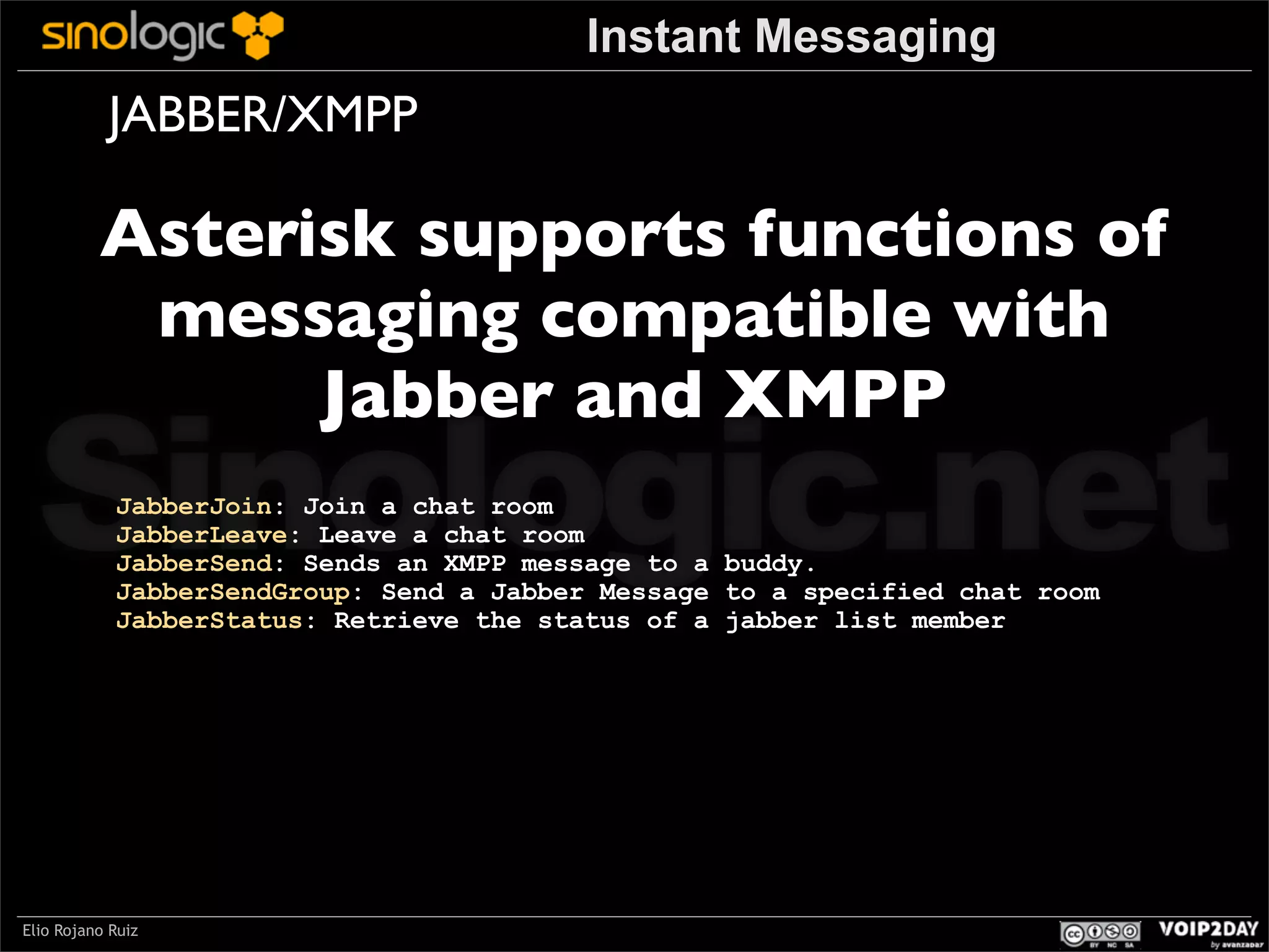 Instant Messaging

JABBER/XMPP

Asterisk supports functions of
messaging compatible with
Jabber and XMPP

Sinologic.net
JabberJoin: Join a chat room
JabberLeave: Leave a chat room
JabberSend: Sends an XMPP message to a buddy.
JabberSendGroup: Send a Jabber Message to a specified chat room
JabberStatus: Retrieve the status of a jabber list member

Elio Rojano Ruiz

 