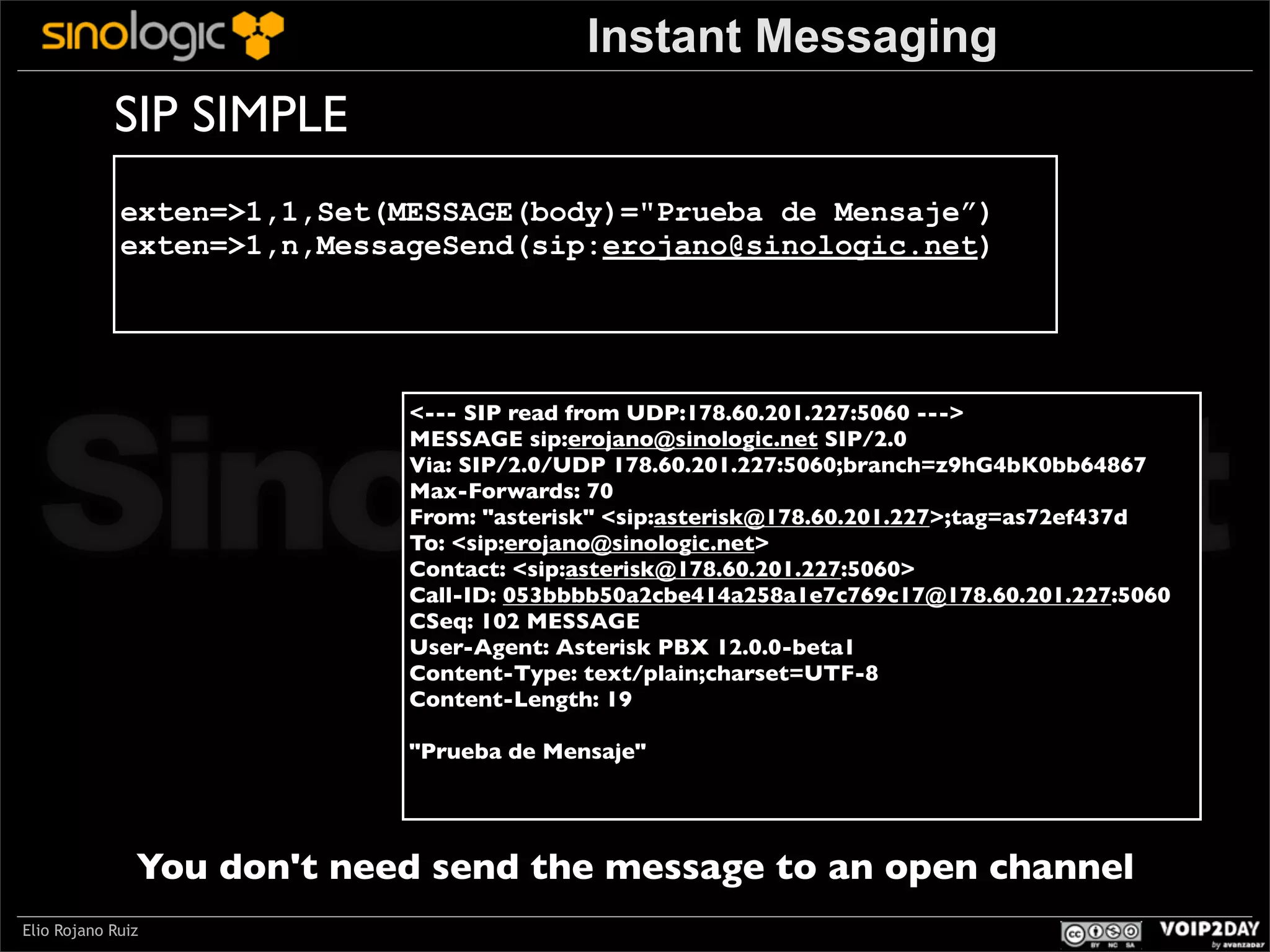Instant Messaging

SIP SIMPLE
exten=>1,1,Set(MESSAGE(body)="Prueba de Mensaje”)
exten=>1,n,MessageSend(sip:erojano@sinologic.net)

Sinologic.net
<--- SIP read from UDP:178.60.201.227:5060 --->
MESSAGE sip:erojano@sinologic.net SIP/2.0
Via: SIP/2.0/UDP 178.60.201.227:5060;branch=z9hG4bK0bb64867
Max-Forwards: 70
From: "asterisk" <sip:asterisk@178.60.201.227>;tag=as72ef437d
To: <sip:erojano@sinologic.net>
Contact: <sip:asterisk@178.60.201.227:5060>
Call-ID: 053bbbb50a2cbe414a258a1e7c769c17@178.60.201.227:5060
CSeq: 102 MESSAGE
User-Agent: Asterisk PBX 12.0.0-beta1
Content-Type: text/plain;charset=UTF-8
Content-Length: 19
"Prueba de Mensaje"

You don't need send the message to an open channel
Elio Rojano Ruiz

 