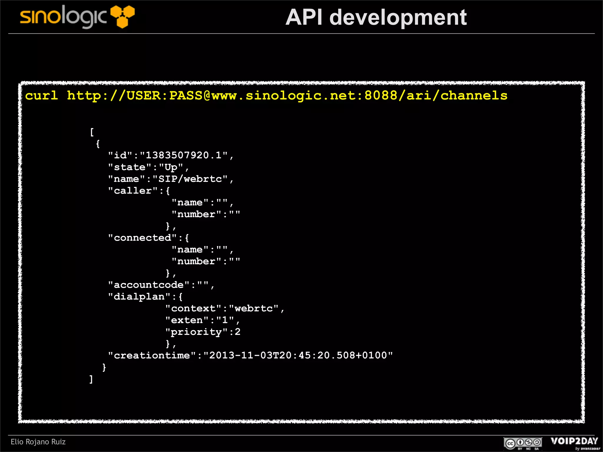 API development

curl http://USER:PASS@www.sinologic.net:8088/ari/channels
[

{

"id":"1383507920.1",
"state":"Up",
"name":"SIP/webrtc",
"caller":{
"name":"",
"number":""
},
"connected":{
"name":"",
"number":""
},
"accountcode":"",
"dialplan":{
"context":"webrtc",
"exten":"1",
"priority":2
},
"creationtime":"2013-11-03T20:45:20.508+0100"

Sinologic.net
]

Elio Rojano Ruiz

}

 