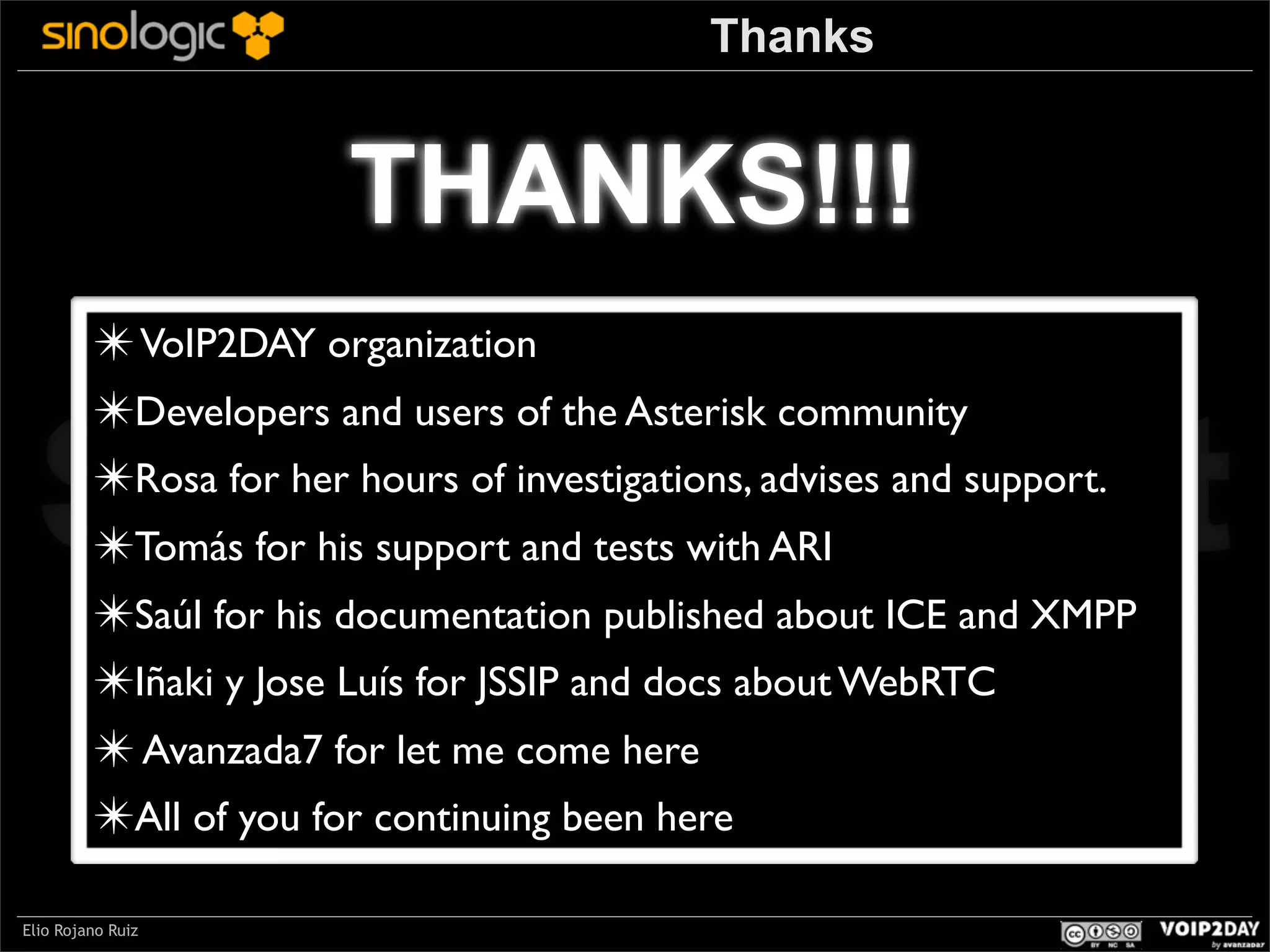 Thanks

THANKS!!!
✴ VoIP2DAY organization
✴Developers and users of the Asterisk community
✴Rosa for her hours of investigations, advises and support.
✴Tomás for his support and tests with ARI
✴Saúl for his documentation published about ICE and XMPP
✴Iñaki y Jose Luís for JSSIP and docs about WebRTC
✴ Avanzada7 for let me come here
✴All of you for continuing been here

Sinologic.net
Elio Rojano Ruiz

 