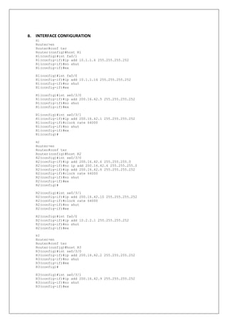 B. INTERFACE CONFIGURATION
R1
Router>en
Router#conf ter
Router(config)#host R1
R1(config)#int fa0/1
R1(config-if)#ip add 10.1.1.6 255.255.255.252
R1(config-if)#no shut
R1(config-if)#ex
R1(config)#int fa0/0
R1(config-if)#ip add 10.1.1.14 255.255.255.252
R1(config-if)#no shut
R1(config-if)#ex
R1(config)#int se0/3/0
R1(config-if)#ip add 200.16.42.5 255.255.255.252
R1(config-if)#no shut
R1(config-if)#ex
R1(config)#int se0/3/1
R1(config-if)#ip add 200.16.42.1 255.255.255.252
R1(config-if)#clock rate 64000
R1(config-if)#no shut
R1(config-if)#ex
R1(config)#
R2
Router>en
Router#conf ter
Router(config)#host R2
R2(config)#int se0/3/0
R2(config-if)#ip add 200.16.42.6 255.255.255.0
R2(config-if)#no ip add 200.16.42.6 255.255.255.0
R2(config-if)#ip add 200.16.42.6 255.255.255.252
R2(config-if)#clock rate 64000
R2(config-if)#no shut
R2(config-if)#ex
R2(config)#
R2(config)#int se0/3/1
R2(config-if)#ip add 200.16.42.10 255.255.255.252
R2(config-if)#clock rate 64000
R2(config-if)#no shut
R2(config-if)#ex
R2(config)#int fa0/0
R2(config-if)#ip add 10.2.2.1 255.255.255.252
R2(config-if)#no shut
R2(config-if)#ex
R3
Router>en
Router#conf ter
Router(config)#host R3
R3(config)#int se0/3/0
R3(config-if)#ip add 200.16.42.2 255.255.255.252
R3(config-if)#no shut
R3(config-if)#ex
R3(config)#
R3(config)#int se0/3/1
R3(config-if)#ip add 200.16.42.9 255.255.255.252
R3(config-if)#no shut
R3(config-if)#ex
 