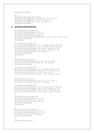 R8(dhcp-config)#ex
R10
R10(config)#ip dhcp pool SiteC
R10(dhcp-config)#network 192.168.3.0 255.255.255.0
R10(dhcp-config)#default-router 192.168.3.1
R10(dhcp-config)#option 150 ip 192.168.3.1
R10(dhcp-config)#ex
D. ROUTING CONFIGURATION
R1
R1(config)#router eigrp 100
R1(config-router)#network 10.1.1.4
R1(config-router)#network 10.1.1.12
R1(config-router)#no auto-summary
R1(config-router)#redistribute bgp 100 metric 100 1 255 1 1500
R1(config-router)#ex
R1(config)#
R1(config)#router bgp 100
R1(config-router)#network 10.1.1.4 mask 255.255.255.252
R1(config-router)#network 10.1.1.12 mask 255.255.255.252
R1(config-router)#neighbor 200.16.42.6 remote-as 200
R1(config-router)#neighbor 200.16.42.2 remote-as 300
R1(config-router)#redistribute eigrp 100
R1(config-router)#ex
R1(config)#
R2
R2(config)#router ospf 1
R2(config-router)#network 10.2.2.0 0.0.0.3 area 0
R2(config-router)#redistribute bgp 200 subnets
R2(config-router)#ex
R2(config)#router bgp 200
R2(config-router)#network 10.2.2.0 mask 255.255.255.0
R2(config-router)#neighbor 200.16.42.5 remote-as 100
R2(config-router)#neighbor 200.16.42.9 remote-as 300
R2(config-router)#redistribute ospf 1 match internal external
R3
R3(config)#router ospf 1
R3(config-router)#network 10.3.3.0 0.0.0.3 area 0
R3(config-router)#redistribute bgp 300 subnets
R3(config)#router bgp 300
R3(config-router)#network 10.3.3.0 mask 255.255.255.252
R3(config-router)#neighbor 200.16.42.1 remote-as 100
R3(config-router)#neighbor 200.16.42.10 remote-as 200
R3(config-router)#redistribute ospf 1 match internal external
R4
R4(config)#router eigrp 100
R4(config-router)#network 10.1.1.0
R4(config-router)#network 10.1.1.4
R4(config-router)#no auto-summary
R4(config-router)#ex
R4(config)#
R5
R5(config)#router eigrp 100
R5(config-router)#network 10.1.1.8
R5(config-router)#network 10.1.1.12
R5(config-router)#no auto-summary
R5(config-router)#ex
R6
R6(config)#router rip
 