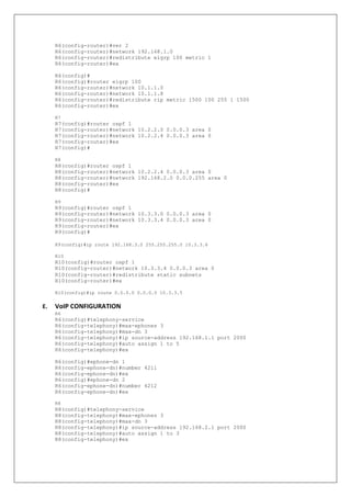 R6(config-router)#ver 2
R6(config-router)#network 192.168.1.0
R6(config-router)#redistribute eigrp 100 metric 1
R6(config-router)#ex
R6(config)#
R6(config)#router eigrp 100
R6(config-router)#network 10.1.1.0
R6(config-router)#network 10.1.1.8
R6(config-router)#redistribute rip metric 1500 100 255 1 1500
R6(config-router)#ex
R7
R7(config)#router ospf 1
R7(config-router)#network 10.2.2.0 0.0.0.3 area 0
R7(config-router)#network 10.2.2.4 0.0.0.3 area 0
R7(config-router)#ex
R7(config)#
R8
R8(config)#router ospf 1
R8(config-router)#network 10.2.2.4 0.0.0.3 area 0
R8(config-router)#network 192.168.2.0 0.0.0.255 area 0
R8(config-router)#ex
R8(config)#
R9
R9(config)#router ospf 1
R9(config-router)#network 10.3.3.0 0.0.0.3 area 0
R9(config-router)#network 10.3.3.4 0.0.0.3 area 0
R9(config-router)#ex
R9(config)#
R9(config)#ip route 192.168.3.0 255.255.255.0 10.3.3.6
R10
R10(config)#router ospf 1
R10(config-router)#network 10.3.3.4 0.0.0.3 area 0
R10(config-router)#redistribute static subnets
R10(config-router)#ex
R10(config)#ip route 0.0.0.0 0.0.0.0 10.3.3.5
E. VoIP CONFIGURATION
R6
R6(config)#telephony-service
R6(config-telephony)#max-ephones 3
R6(config-telephony)#max-dn 3
R6(config-telephony)#ip source-address 192.168.1.1 port 2000
R6(config-telephony)#auto assign 1 to 5
R6(config-telephony)#ex
R6(config)#ephone-dn 1
R6(config-ephone-dn)#number 4211
R6(config-ephone-dn)#ex
R6(config)#ephone-dn 2
R6(config-ephone-dn)#number 4212
R6(config-ephone-dn)#ex
R8
R8(config)#telephony-service
R8(config-telephony)#max-ephones 3
R8(config-telephony)#max-dn 3
R8(config-telephony)#ip source-address 192.168.2.1 port 2000
R8(config-telephony)#auto assign 1 to 3
R8(config-telephony)#ex
 