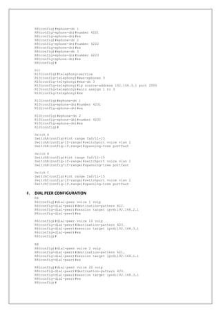 R8(config)#ephone-dn 1
R8(config-ephone-dn)#number 4221
R8(config-ephone-dn)#ex
R8(config)#ephone-dn 2
R8(config-ephone-dn)#number 4222
R8(config-ephone-dn)#ex
R8(config)#ephone-dn 3
R8(config-ephone-dn)#number 4223
R8(config-ephone-dn)#ex
R8(config)#
R10
R10(config)#telephony-service
R10(config-telephony)#max-ephones 3
R10(config-telephony)#max-dn 3
R10(config-telephony)#ip source-address 192.168.3.1 port 2000
R10(config-telephony)#auto assign 1 to 3
R10(config-telephony)#ex
R10(config)#ephone-dn 1
R10(config-ephone-dn)#number 4231
R10(config-ephone-dn)#ex
R10(config)#ephone-dn 2
R10(config-ephone-dn)#number 4232
R10(config-ephone-dn)#ex
R10(config)#
Switch A
SwitchA(config)#int range fa0/11-15
SwitchA(config-if-range)#switchport voice vlan 1
SwitchA(config-if-range)#spanning-tree portfast
Switch B
SwitchB(config)#int range fa0/11-15
SwitchB(config-if-range)#switchport voice vlan 1
SwitchB(config-if-range)#spanning-tree portfast
Switch C
SwitchC(config)#int range fa0/11-15
SwitchC(config-if-range)#switchport voice vlan 1
SwitchC(config-if-range)#spanning-tree portfast
F. DIAL PEER CONFIGURATION
R6
R6(config)#dial-peer voice 1 voip
R6(config-dial-peer)#destination-pattern 422.
R6(config-dial-peer)#session target ipv4:192.168.2.1
R6(config-dial-peer)#ex
R6(config)#dial-peer voice 10 voip
R6(config-dial-peer)#destination-pattern 423.
R6(config-dial-peer)#session target ipv4:192.168.3.1
R6(config-dial-peer)#ex
R6(config)#
R8
R8(config)#dial-peer voice 2 voip
R8(config-dial-peer)#destination-pattern 421.
R8(config-dial-peer)#session target ipv4:192.168.1.1
R8(config-dial-peer)#ex
R8(config)#dial-peer voice 20 voip
R8(config-dial-peer)#destination-pattern 423.
R8(config-dial-peer)#session target ipv4:192.168.3.1
R8(config-dial-peer)#ex
R8(config)#
 