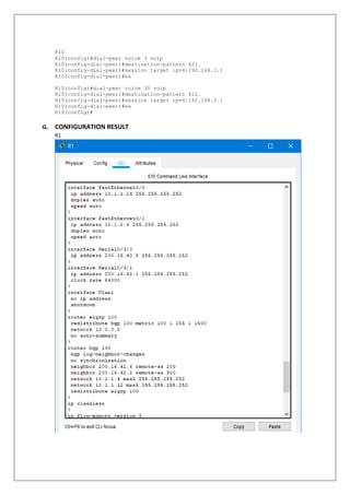 R10
R10(config)#dial-peer voice 3 voip
R10(config-dial-peer)#destination-pattern 421.
R10(config-dial-peer)#session target ipv4:192.168.1.1
R10(config-dial-peer)#ex
R10(config)#dial-peer voice 30 voip
R10(config-dial-peer)#destination-pattern 422.
R10(config-dial-peer)#session target ipv4:192.168.2.1
R10(config-dial-peer)#ex
R10(config)#
G. CONFIGURATION RESULT
R1
 