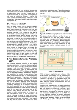 singular connection is thus achieved between the           congested and quickest route. Figure 2 outlines this
two clients via this route and voice packets can now       process and shows two clients connecting over the
be transmitted. Figure 1 shows a break down of             internet.
phone number into its many parts showing how a
call would be established between 2 clients. Call          CLIENT DISCOVERY
costs can be implied by simply finding out which                               VoIP SERVERS
LATAs have been traversed and applying charges
appropriately [5].
                                                                                INTERNET
2.1. Telephony into VoIP
VoIP is based heavily on the already existent
structure of the worldwide PSTN, however the
active environment is the internet and thus VoIP has                  VoIP CALL – DIRECT CONNECTION
been tuned to use existing network protocols where
                                                           CLIENT 1                                     CLIENT 2
available. Like the PSTN network a user will be
connected to a local exchange (server) which in turn       Figure 2 – VoIP Call example (discovery and connection)
is connected to other servers around the world.
                                                           This decentralized architecture is ideal for end to
These servers are able to communicate freely with
                                                           end connections of only two users, however
each other in order to find and connect users [5].
                                                           connection and management of conference calls
VoIP has two main deployment methods based
                                                           becomes more of a challenge. Making multipoint
upon protocols from different developers. The ITU-T
                                                           calls involves using IP multicast to transmit data to
recommendation H.323 [3] follows a client server
                                                           many users, which means that users must be able
architecture much like the worldwide PSTN. Clients
                                                           to transmit and receive multicast packets at their
interact both for data transport and control with a
                                                           location.
small number of servers which coordinate and
control the session. The IETF recommends the
Session Initiation Protocol (SIP) [4] which is a highly
decentralized architecture where servers are only
used to locate users. A peer to peer link over the
internet can then be established between the users
without the need for an expensive powerful server.

3. THE SESSION INITIATION PROTOCOL
   (SIP)
SIP (Session initiation protocol) is an Internet
standard specified by the Internet Engineering Task
Force (IETF) in RFC 2543 [4]. SIP is used to initiate,
manage, and terminate interactive sessions
between one or more users on the Internet. SIP
borrows heavily from HTTP and the e-mail protocol                         Figure 3 – Structure of SIP
SMTP, providing scalability, extensibility, flexibility,
and capabilities for creation of new services. As a        While servers are required to carry out some of the
result SIP is increasingly used for Internet telephony     more complex SIP features such as transcoding, it
signalling, in gateways, PC phones, softswitches,          is possible set up point to point or multicast
and softphones, however is not limited to Internet         conference calls without the need for a server. SIP
telephony and can be used to initiate and manage           has been designed specifically to allow clients to
any type of session, including video, interactive          make use of IP packets for both control and data
games, and text chat. SIP takes advantage of the           transport within calls.
underlying technology of the internet, harnessing
                                                           A generic SIP call involves a SIP User Agent (UA)
this where possible so as to decentralize any
                                                           locating a user on a registrar server (VoIP server)
dependencies on the SIP server. A good example of
                                                           and then issuing an invitation to them via a proxy
which is how users are connected over a SIP
                                                           server making use of any redirect servers where
network: Unlike PSTN once the two users are
                                                           appropriate. A successful SIP invitation consists of
located the call is not connected via the servers or
                                                           two messages: INVITE followed by an ACK. The
the route taken in order to find the users. The
                                                           INVITE message contains a session description
internet already contains a route optimisation
                                                           from the UA containing information on which type of
framework at the packet level and thus users are
                                                           media to caller wishes to use and can accept for the
connected direct to each other using a peer to peer
                                                           call. Media types, often referred to as codecs
link. By default packets will traverse the least
 