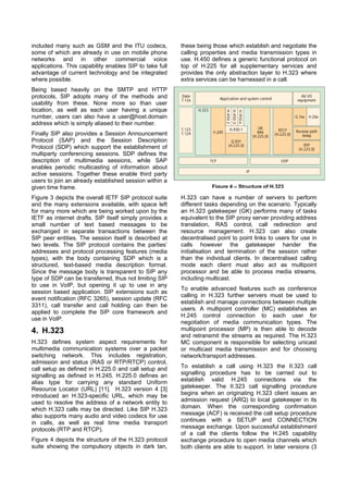 included many such as GSM and the ITU codecs,            these being those which establish and negotiate the
some of which are already in use on mobile phone         calling properties and media transmission types in
networks and in other commercial voice                   use. H.450 defines a generic functional protocol on
applications. This capability enables SIP to take full   top of H.225 for all supplementary services and
advantage of current technology and be integrated        provides the only abstraction layer to H.323 where
where possible.                                          extra services can be harnessed in a call.
Being based heavily on the SMTP and HTTP
protocols, SIP adopts many of the methods and
usability from these. None more so than user
location, as well as each user having a unique
number, users can also have a user@host.domain
address which is simply aliased to their number.
Finally SIP also provides a Session Announcement
Protocol (SAP) and the Session Description
Protocol (SDP) which support the establishment of
multiparty conferencing sessions. SDP defines the
description of multimedia sessions, while SAP
enables periodic multicasting of information about
active sessions. Together these enable third party
users to join an already established session within a
given time frame.                                                    Figure 4 – Structure of H.323

Figure 3 depicts the overall IETF SIP protocol suite     H.323 can have a number of servers to perform
and the many extensions available, with space left       different tasks depending on the scenario. Typically
for many more which are being worked upon by the         an H.323 gatekeeper (GK) performs many of tasks
IETF as internet drafts. SIP itself simply provides a    equivalent to the SIP proxy server providing address
small number of text based messages to be                translation, RAS control, call redirection and
exchanged in separate transactions between the           resource management. H.323 can also create
SIP peer entities. The session itself is described at    decentralised point to point links to users for use in
two levels. The SIP protocol contains the parties’       calls however the gatekeeper hander the
addresses and protocol processing features (media        initialisation and termination of the session rather
types), with the body containing SDP which is a          than the individual clients. In decentralised calling
structured, text-based media description format.         mode each client must also act as multipoint
Since the message body is transparent to SIP any         processor and be able to process media streams,
type of SDP can be transferred, thus not limiting SIP    including multicast.
to use in VoIP, but opening it up to use in any
                                                         To enable advanced features such as conference
session based application. SIP extensions such as
                                                         calling in H.323 further servers must be used to
event notification (RFC 3265), session update (RFC
                                                         establish and manage connections between multiple
3311), call transfer and call holding can then be
                                                         users. A multipoint controller (MC) establishes an
applied to complete the SIP core framework and
                                                         H.245 control connection to each user for
use in VoIP.
                                                         negotiation of media communication types. The
4. H.323                                                 multipoint processor (MP) is then able to decode
                                                         and retransmit the streams as required. The H.323
H.323 defines system aspect requirements for             MC component is responsible for selecting unicast
multimedia communication systems over a packet           or multicast media transmission and for choosing
switching network. This includes registration,           network/transport addresses.
admission and status (RAS or RTP/RTCP) control,
call setup as defined in H.225.0 and call setup and      To establish a call using H.323 the II.323 call
signalling as defined in H.245. H.225.0 defines an       signalling procedure has to be carried out to
alias type for carrying any standard Uniform             establish valid H.245 connections via the
Resource Locator (URL) [11]. H.323 version 4 [3]         gatekeeper. The II.323 call signalling procedure
introduced an H.323-specific URL, which may be           begins when an originating H.323 client issues an
used to resolve the address of a network entity to       admission request (ARQ) to local gatekeeper in its
which H.323 calls may be directed. Like SIP H.323        domain. When the corresponding confirmation
also supports many audio and video codecs for use        message (ACF) is received the call setup procedure
in calls, as well as real time media transport           continues with a SETUP and CONNECTION
protocols (RTP and RTCP).                                message exchange. Upon successful establishment
                                                         of a call the clients follow the H.245 capability
Figure 4 depicts the structure of the H.323 protocol     exchange procedure to open media channels which
suite showing the compulsory objects in dark tan,        both clients are able to support. In later versions (3
 