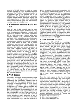 upwards) of H.323 clients are able to reduce               gives a comparison between the many codecs with
signalling overhead by using the Fast Connection           bit rate (quality) and bandwidth required for each to
procedure. This “FastStart” procedure is included as       be used. With the operation of VoIP on a large scale
an element in the SETUP message sent on call               being over the internet a dedicated service for voice
establishment. The “FastStart” element carries the         calls is not possible unlike the old PSTN system.
proposed media channel description defining the            This can lead to other factors affecting the quality of
media capabilities of the origin of the call allowing      service as well as the limitations on ADSL upload
media communication to begin after one round-trip          speed. This introduces many problems such as
message exchange instead of three.                         delay, packet loss, bandwidth limitations and echo.
                                                           With a normal ADSL connection (512:256) users are
5. COMPARISON           BETWEEN        H.323      AND      likely to experience latencies of between 80ms and
   SIP                                                     400ms on a call, at around 200ms the flow of
                                                           conversation becomes distorted. This is mainly due
Both SIP and H.323 protocols can be used                   to most residential ADSL only supplying minimal
efficiently to connect client to client calls using any    upload bandwidth thus limiting the user’s
range of media codecs. By placing a suitable proxy         capabilities. All this is likely to change firstly when
server in the middle is it also possible to perform a      SDSL becomes more widely available and then as
SIP to H.323 client call. Problems arise when              BT themselves switch to IP based networks over the
complex functions such conference calls are                next 5 years, known as 21CN [6][7].
attempted. H.323 is based on a centralized server
that uses a set of tightly integrated protocols to         7. VOIP SERVER PACKAGES
control sessions and users connections. In contrast,
SIP is often without a server, and its control             There are many different VoIP server packages
mechanisms are much more loosely coupled and               available each with their advantages over the other
depend a lot more on the client technology. SIP            and each of their own complexity. At the time of
clients are able to join and leave a conference by         writing Asterisk1 was the most popular server
using UDP signalling without the need for                  package providing built-in support for both H.323
centralised control. A central server in SIP is able to    and SIP with functionality which can be harnessed
provide easier location of clients as well as              after only about 20 minutes for setup. SIP Express
centralised session announcement (SAP) using the           Router (SER)2 from iptel.org provides a proxy/router
Session Description Protocol (SDP). SIP provides a         for SIP sessions with an optional extensions module
far more abstract protocol than H.323 able to be           for the construction of a VoIP server. To set up a
used outside of systems such as VoIP, such as that         PSTN like system in SER would take a lot longer
of multicast and unicast video streaming. H.323 is         than the 20minutes of Asterisk, however SER
based around only a few recommendations and                provides its own scripting language for complete
thus becomes easier to pick up and use for                 user control of functionality. Finally the last major
developers. A centralized architecture such as that        server package is VOCAL3, a much more
of H.323 is more preferable to government services         commercial solution with greater support for
which can still keep and eye on usage and enable a         business and enterprise users. VOCAL is an open
line to be tapped, this being a requirement of any         source project primarily designed as a SIP
ITU phone network. As SIP is not specifically              softswitch, however includes translator plug-ins for
designed for telephony it does not have to comply          support of H.323 endpoints. The following section
with this ruling as yet [8].                               provides a more in depth look at the technology of
                                                           the 3 main server technologies and their
6. VOIP CODECS                                             differences.

VoIP codecs are used to convert an analogue voice          Being the most popular at the time of writing
signal into a digitally encoded version for                Asterisk provides high levels of built in functionality
transmission over the internet. The same codec is          which is easy to manage. Its ability to be able to
then used for the opposite purpose at its                  handle complex dialling plans and a wide range of
destination. Codecs vary greatly in sound quality,         voice, fax, text and video codecs for direct
bandwidth        required      and       computational     interaction with users is able to seamlessly provide
requirements. Each server, program, gateway, etc           switchboard, voicemail and operator support on the
typically supports several different codecs use of         server. Asterisk supports both the H.323 and SIP
which use is negotiated upon initialization of the call.   standards and most popular codecs, those used for
Server codec support is only required if the server is     interaction with the user are shown in Figure 5.
able to interact with the client in operations such as     Asterisk also provides the proprietary IAX (Inter-
switchboards and voicemail. Both SIP and H.323             Asterisk eXchange) protocol to enable the
contain abstraction layers supporting a set of             1   Asterisk – http://www.asterisk.org
standard codecs defined by the ITU for voice calls,        2   SER – http://www.iptel.org/ser
being more built into H.323 than SIP. Appendix A           3   VOCAL – http://www.vovida.org/
 