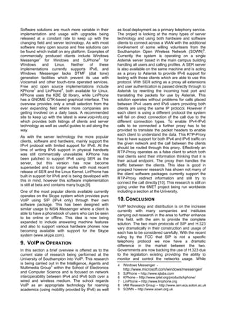 Software solutions are much more variable in their      as local deployment as a primary telephony service.
implementation and usage with upgrades being            The project is looking at the many types of server
released at a constant rate to keep up with the         technology and using both hardware and software
changing field and server technology. As with most      clients to connect across a WAN with the additional
software many open source and free solutions can        involvement of some willing volunteers from the
be found which install on any platform. Examples of     Southampton Open Wireless Network (SOWN)6.
commercially produced clients include Windows           Currently the system is operating on a single
Messenger1 for Windows and SJPhone2 for                 Asterisk server based in the main campus building
Windows      and     Linux.   Neither    of    these    handling all users and calling profiles. A SER server
implementations currently supports IPv6, and            is also available on the same machine and is acting
Windows Messenger lacks DTMF (dial tone)                as a proxy to Asterisk to provide IPv6 support for
generation facilities which prevent its use with        testing with those clients which are able to use this
Voicemail and other touch-tone operated services.       protocol. With SER acting as a proxy all extensions
Free and open source implementations include            and user authentication is passed directly through to
KPhone3 and LinPhone4, both available for Linux.        Asterisk by rewriting the incoming host port and
KPhone uses the KDE Qt library, while LinPhone          translating the packets for use by Asterisk. This
has a GNOME GTK-based graphical interface. This         solution operates without problems for calls placed
overview provides only a small selection from the       between IPv4 users and IPv6 users providing both
ever expanding field where more companies are           clients are using the same IP protocol. However if
getting involved on a daily basis. A recommended        each client is using a different protocol the system
site to keep up with the latest is www.voip-info.org    will fail on direct connection of the call due to the
which provides both listings of clients and server      different connection types. To enable IPv4-IPv6
technology as well as useful guides to aid along the    calls to be connected a further proxy has to be
way.                                                    provided to translate the packet headers to enable
                                                        each client to understand the data. This RTP-Proxy
As with the server technology the more popular
                                                        has to have support for both IPv4 and IPv6 traffic on
clients, software and hardware, mainly support the
                                                        the given network and the call between the clients
IPv4 protocol with limited support for IPv6. At the
                                                        should be routed through this proxy. Effectively an
time of writing IPv6 support in physical handsets
                                                        RTP-Proxy operates as a false client to which both
was still commercially unavailable. KPhone has
                                                        real clients send their information thinking that it is
been patched to support IPv6 using SER as the
                                                        their actual endpoint. The proxy then handles the
server, but this version has now become
                                                        traffic between the clients. This idea is good in
superseded and no longer works with most recent
                                                        prospect however research has shown not many of
release of SER and the Linux Kernel. LinPhone has
                                                        the client software packages currently support the
built in support for IPv6 and is being developed with
                                                        RTP-Proxy redirect information and still try to
this in mind, however this software implementation
                                                        connect the call directly [10]. This research is still on
is still at beta and contains many bugs [9].
                                                        going under the 6NET project being run worldwide
One of the most popular clients available currently     including a section at the University.
operates on the Skype system which provides pure
VoIP using SIP (IPv4 only) through their own            10. CONCLUSION
software package. This has been designed with           VoIP technology and distribution is on the increase
similar usage to MSN Messenger where a client is        currently with many companies and institutes
able to have a phonebook of users who can be seen       carrying out research in the area to further enhance
to be online or offline. This idea is now being         this field, with the aim to provide the complete
expanded to include answering machine features          solution. The two main protocols of SIP and H.323
and also to support various hardware phones now         vary dramatically in their construction and usage of
becoming available with support for the Skype           each has to be considered carefully. With the recent
system (www.skype.com).                                 ruling by the FCC that SIP is not a specific
                                                        telephony protocol we now have a dramatic
9. VOIP IN OPERATION                                    difference in the market between the two.
In this section a brief overview is offered as to the   Governments are now backing the use of H.323 due
current state of research being performed at the        to the legislation existing providing the ability to
University of Southampton into VoIP. This research      monitor and control the networks usage. While
is being carried out in the Intelligence, Agents and    4   Windows Messenger -
Multimedia Group5 within the School of Electronics          http://www.microsoft.com/windows/messenger/
and Computer Science and is focused on network          5   SJPhone – http://www.sjlabs.com
interoperability between IPv4 and IPv6 both over a      6   KPhone – http://www.iptel.org/products/kphone/
wired and wireless medium. The school regards           7   LinPhone – http://www.linphone.org
VoIP as an appropriate technology for roaming           8   IAM Research Group – http://www.iam.ecs.soton.ac.uk
academics (using mobility provided by IPv6) as well     9   SOWN – http://www.sown.org.uk
 