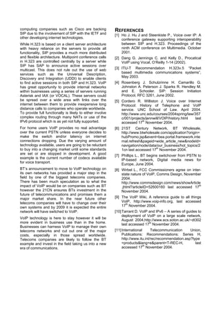computing companies such as Cisco are backing              REFERENCES
SIP due to the involvement of SIP with the IETF and        [1] Ho J. Hu J and Steenkiste P., Voice over IP: A
other developing internet technologies.                        conference gateway supporting interoperability
While H.323 is based on a client server architecture           between SIP and H.323. Proceedings of the
with heavy reliance on the servers to provide all              ninth ACM conference on Multimedia. October
functionality, SIP provides a much more distributed            2001.
and flexible architecture. Multipoint conference calls     [2] Dang G. Jennings C. and Kelly D., Procatical
in H.323 are controlled centrally by a server while            VoIP using Vocal, O’Reilly 1-14 (2002).
SIP has SAP to announce active sessions over
multicast. This does not rule out the use of web           [3] ITU-T Recommendation H.323v.5 “Packet
services such as the Universal Description,                    based multimedia communications systems”,
Discovery and Integration (UDDI) to enable clients             May 2003.
to find active sessions in both SIP and H.323. VoIP        [4] Rosenberg J. Schulzrinne H. Camarillo G.
has great opportunity to provide internal networks             Johnston A. Peterson J. Sparks R. Hendley M.
within businesses using a series of servers running            and E. Schooler. SIP: Session Initiation
Asterisk and IAX (or VOCAL). These servers could               Protocol, RFC 3261, June 2002.
be spread over a wide area with links over the             [5] Cordero R. Williston J. Voice over Internet
internet between them to provide inexpensive long              Protocol: History of Telephone and VoIP
distance calls to companies who operate worldwide.             service. UNC School of Law. April 2004.
To provide full functionally is likely to either involve       http://www.unc.edu/courses/2004spring/law/357
complex routing through many NATs or use of the                c/001/projects/jennwill/VOIP/history.html  last
IPv6 protocol which is as yet not fully supported.             accessed 17th November 2004.
For home users VoIP provides no real advantage             [6] 21ST Century Network, BT Wholesale,
over the current PSTN unless everyone decides to               http://www.btwholesale.com/application?origin=
make the switch and/or latency on internet                     hubPromo.jsp&event=bea.portal.framework.inte
connections dropping. Due the varying amount of                rnal.refresh&pageid=wide_article_new&nodeId=
technology available, users are going to be reluctant          navigation/node/data/our_business/hot_topics/2
to buy into a changing market until some standards             1cn last accessed 17th November 2004.
are set or are stopped in development. A good
                                                           [7] Phillips L., BT begins switchover from PSTN to
example is the current number of codecs available
                                                               IP-based network, Digital media news for
for voice transport.
                                                               Europe, June 2004.
BT’s announcement to move to VoIP technology on            [8] Wirbel L., FCC Commissioners agree on inter-
its own networks has provided a major step in the              state nature of VoIP, Comms Design, November
field by one of the biggest telecoms companies.                2004.
There has been much speculation as to what the                 http://www.commsdesign.com/news/showArticle
impact of VoIP would be on companies such as BT                .jhtml?articleID=52600160 last accessed 17th
however the 21CN ensures BTs investment in the                 November 2004.
future of telecommunications and promises them a
major market share. In the near future other               [9] The VoIP Wiki, A reference guide to all things
telecoms companies will have to change over their              VoIP, http://www.voip-info.org, last accessed
own systems and by 2009 it is expected the entire              17th November 2004.
network will have switched to VoIP.                        [10] Tarrant D. VoIP and IPv6 – A series of guides to
                                                                deployment of VoIP on a large scale network,
VoIP technology is here to stay however it will be
                                                                August 2004,http://www.ecs.soton.ac.uk/~dt302
more evident in business use than in the home.
                                                                last accessed 17th November 2004.
Businesses can harness VoIP to manage their own
telecoms networks and cut out one of the major             [11] International      Telecommunication     Union,
costs, especially in those spread worldwide.                    Publications: Recommendations: Series H,
Telecoms companies are likely to follow the BT                  http://www.itu.int/rec/recommendation.asp?type
example and invest in the field taking us into a new            =products&lang=e&parent=T-REC-H,            last
era of communications.                                          accessed 17th November 2004.
 