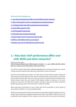 Artículos de VoIP Techtarget.com:
1.- How does VoIP performance differ over LAN, WAN and other networks?
2.- Why is VoIP quality of service so challenging during implementations?
3.- IP telephony QoS: VoIP traffic management and prioritization
4.-Carrier MPLS support for VoIP
5.-VoIP bandwidth fundamentals
6.-VoIP performance testing fundamentals
7.-Session border control: The good, the bad, the ugly
8.-PSTN vs. VoIP: What's best for your business?
9.-Wireless voice over IP: What 802.11ac will do for VoIP
1.- How does VoIP performance differ over
LAN, WAN and other networks?
Matt Brunk, UC Strategies Expert
Will VoIP behave differently over different types of networks -- i.e., over a WAN, LAN, VPN, and the
like? If so, how does voice traffic handle in these environments?
Yes, VoIP can and often does perform differently depending on the environment. Results vary, and this
is where you need to pause and think about how VoIP best fits in to your environment.
VoIP over the LAN should be the easiest. This traffic will be intercom (station-to-station calling) and
minor keep-alive and will display the date and time of broadcast traffic to your phones. This assumes
that you have on-premises gear, such as an IP-PBX, but if you are using hosted services it depends. Some
hosted solutions require your local intercom traffic between stations or extensions on the same
premises to route across the WAN. Other providers have gear on-premises that allows connectivity
between MAC addresses after an initial connection is made over the WAN.
Where performance could become an issue is either with the link, prioritization or lack of Quality of
Service (QoS), and whether or not you've deployed VLANs.
When the voice traffic leaves the LAN, the next hoop to jump through is getting a handle on where the
call goes. MPLS networks are equipped to handle real-time traffic. If your WAN isn't MPLS, then you may
be dependent upon broadband, and this is subject to time-of-day traffic since you will be competing to
 
