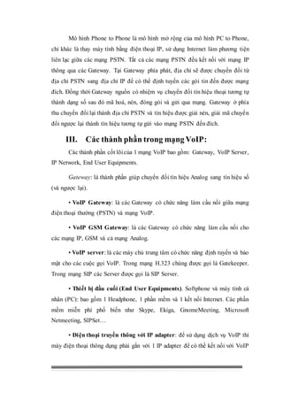 Mô hình Phone to Phone là mô hình mở rộng của mô hình PC to Phone,
chỉ khác là thay máy tính bằng điện thoại IP, sử dụng Internet làm phương tiện
liên lạc giữa các mạng PSTN. Tất cả các mạng PSTN đều kết nối với mạng IP
thông qua các Gateway. Tại Gateway phía phát, địa chỉ sẽ được chuyển đổi từ
địa chỉ PSTN sang địa chỉ IP để có thể định tuyến các gói tin đến được mạng
đích. Đồng thời Gateway nguồn có nhiệm vụ chuyển đổi tín hiệu thoại tương tự
thành dạng số sau đó mã hoá, nén, đóng gói và gửi qua mạng. Gateway ở phía
thu chuyển đổi lại thành địa chỉ PSTN và tín hiệu được giải nén, giải mã chuyển
đổi ngược lại thành tín hiệu tương tự gửi vào mạng PSTN đến đích.
III. Các thành phần trong mạng VoIP:
Các thành phần cốt lõicủa 1 mạng VoIP bao gồm: Gateway, VoIP Server,
IP Network, End User Equipments.
Gateway: là thành phần giúp chuyển đối tín hiệu Analog sang tín hiệu số
(và ngược lại).
• VoIP Gateway: là các Gateway có chức năng làm cầu nối giữa mạng
điện thoại thường (PSTN) và mạng VoIP.
• VoIP GSM Gateway: là các Gateway có chức năng làm cầu nối cho
các mạng IP, GSM và cả mạng Analog.
• VoIP server: là các máy chủ trung tâm có chức năng định tuyến và bảo
mật cho các cuộc gọi VoIP. Trong mạng H.323 chúng được gọi là Gatekeeper.
Trong mạng SIP các Server được gọi là SIP Server.
• Thiết bị đầu cuối (End User Equipments). Softphone và máy tính cá
nhân (PC): bao gồm 1 Headphone, 1 phần mềm và 1 kết nối Internet. Các phần
mềm miễn phí phố biến như Skype, Ekiga, GnomeMeeting, Microsoft
Netmeeting, SlPSet…
• Điện thoại truyền thông với IP adapter: để sử dụng dịch vụ VoIP thì
máy điện thoại thông dụng phải gắn với 1 IP adapter để có thế kết nối với VoIP
 