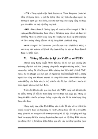  IVR - Trong ngành điện thoại, Interactive Voice Response (phản hồi
tiếng nói tương tác) - là một hệ thống bằng máy tính cho phép người ta,
thường là người gọi điện thoại, chọn từ một bảng chọn dạng tiếng nói hoặc
giao diện khác với một hệ thống máy tính.
 DID - Direct Inward Dialing (quay số vào trực tiếp - còn gọi là DDI ở
châu Âu) là một tính năng được công ty điện thoại cung cấp để sử dụng với
hệ thống PBX của khách hàng, trong đó công ty điện thoại cấp phát một dãy
số, tất cả những số này đều nối với hệ thống PBX của khách hàng.
 RFC - Request for Comments (yêu cầu nhận xét - số nhiều là RFCs) là
một trong một loạt các tài liệu và tiêu chuẩn thông tin Internet được đánh số
được các phần mềm.
V. Những điểm thuận lợi của VoIP so với PSTN.
Khi bạn dùng đường truyền PSTN, bạn phải trả phí thời gian sử dụng cho
nhà cung cấp dịch vụ PSTN (sử dụng càng nhiều bạn phải trả càng nhiều). Thêm
vào đó bạn không thể nói với người khác tại cùng thời điểm.Với kỹ thuật VoIP,
bạn có thế nói chuyện toàn thời gian với người bạn muốn (điềucần thiết là những
người khác cũng phải kết nối Internet tại cùng thời điểm), cho đến khi nào bạn
muốn (không phụ thuộc vào chi phí) và thêm vào đó, bạn có thể nói chuyện với
nhiều người tại cùng một thời điểm.
Trước đây khi dựa vào giao tiếp thoại trên PSTN, trong suốt kết nối giữa
hai điểm, đường kết nối chỉ dành riêng cho bên thực hiện cuộc gọi. Không có
thông tin khác có thể truyền qua đường truyền này mặc dù vẫn thừa lượng băng
thông sẵn dùng.
Nhưng ngày nay, điều đó đã không còn là vấn đề nữa, với sự phát triển
nhanh chóng và được sử dụng rộng rãi của IP, chúng ta đã tiến rất xa trong khả
năng giảm chi phí trong việc hỗ trợ truyền thoại và dữ liệu. Giải pháp tích hợp
thoại vào mạng dữ liệu, và cùng hoạt động bên cạnh với hệ thống PBX hiện tại
hay những thiết bị điện thoại khác đã đơn giản cho việc mở rộng khả năng thoại
 