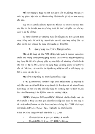 Mỗi mức lượng tử được chỉ định một giá trị số 8 bit, kết họp 8 bit có 256
mức hay giá trị. Qui ước bit đầu tiên dùng để đánh dấu giá trị âm hoặc dương
cho mẫu.
Bảy bít còn lại biểu diễn cho độ lớn: bit đầu tiên chỉ nữa trên hay nữa dưới
của dãy, bit thứ hai chỉ phần tư trên hay dưới, bit thứ 3 chỉ phần tám trên hay
dưới và cứ thế tiếp tục.
Ba bước tiến trình này sẽ lặp lại 8000 lần mỗi giây cho dịch vụ kênh điện
thoại. Dùng bước thứ tư là tùy chọn để nén hay tiết kiệm băng thông. Với tùy
chọn này thí một kênh có thế mang nhiều cuộc gọi dồng thời.
5. Nén giọng nói (Voice Compression)
Mặc dù kỹ thuật mã hóa PCM 64 Kps hiện hành là phương pháp được
chuẩn hóa, nhưng có vài phương pháp mã hóa khác được sử dụng trong những
ứng dụng đặc biệt. Các phương pháp này thực hiện mã hóa tiếng nói với tốc độ
nhỏ hơn tốc độ của PCM, nhờ đó tận dụng được khả năng của hệ thống truyền
dẫn số. Chắc hẳn, cách mã hóa tốc độ thấp này sẽ bị hạn chế về chất lượng, đặt
biệt là nhiễu và méo tần số.
Một số ví dụ hệ thống mã hóa tiếng nói tốc độ thấp:
CVSD (Continuously Variable Slope Delta Modulaton) Kỹ thuật này là
một dẫn xuất của điều chế delta, trong đó một bit đơn dùng để mã hóa mồi mẫu
PAM hoặc lớn hơn hoặc nhỏ hơn mẫu trước đó. Vì không hạn chế bởi 8 bit, mã
hóa có thế họat đông ở tốc độ khác nhau vào khoảng 20 Kps.
ADPCM (Adaptive Differential PCM): Kỹ thuật này là một dẫn xuất của
PCM chuẩn, ở đó sự khác biệt giữa các mẫu liên tiếp nhau được mã hóa, thay vì
tất cả các mẫu điều được mã hóa, được truyền trên đường dây. CCITT có đề nghị
một chuẩn ADPCM 32 Kps, 24 Kps, 16Kbs cho mã hóa tiếng nói.
Chuẩn PCM thì cũng được biết như chuẩn ITU G.711
- Tốc độ G.711: 64 K ps = (2 * 4 kHz)* 8 bit/mẫu
- Tốc độ G.726: 32 K ps = (2 * 4 kHz)*4 bit/mẫu
 