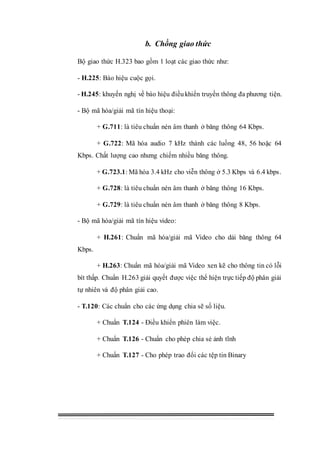 b. Chồng giao thức
Bộ giao thức H.323 bao gồm 1 loạt các giao thức như:
- H.225: Báo hiệu cuộc gọi.
- H.245: khuyến nghị về báo hiệu điềukhiển truyền thông đa phương tiện.
- Bộ mã hóa/giải mã tín hiệu thoại:
+ G.711: là tiêu chuẩn nén âm thanh ở băng thông 64 Kbps.
+ G.722: Mã hóa audio 7 kHz thành các luồng 48, 56 hoặc 64
Kbps. Chất lượng cao nhưng chiếm nhiều băng thông.
+ G.723.1: Mã hóa 3.4 kHz cho viễn thông ở 5.3 Kbps và 6.4 kbps.
+ G.728: là tiêu chuẩn nén âm thanh ở băng thông 16 Kbps.
+ G.729: là tiêu chuẩn nén âm thanh ở băng thông 8 Kbps.
- Bộ mã hóa/giải mã tín hiệu video:
+ H.261: Chuẩn mã hóa/giải mã Video cho dải băng thông 64
Kbps.
+ H.263: Chuẩn mã hóa/giải mã Video xen kẽ cho thông tin có lỗi
bít thấp. Chuẩn H.263 giải quyết được việc thể hiện trực tiếp độ phân giải
tự nhiên và độ phân giải cao.
- T.120: Các chuẩn cho các ứng dụng chia sẽ số liệu.
+ Chuẩn T.124 - Điều khiển phiên làm việc.
+ Chuẩn T.126 - Chuẩn cho phép chia sẻ ảnh tĩnh
+ Chuẩn T.127 - Cho phép trao đổi các tệp tin Binary
 