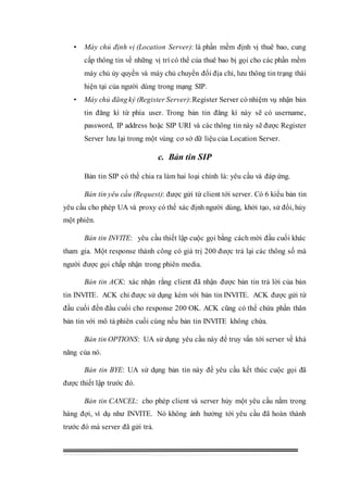 • Máy chủ định vị (Location Server): là phần mềm định vị thuê bao, cung
cấp thông tin về những vị trí có thể của thuê bao bị gọi cho các phần mềm
máy chủ ủy quyền và máy chủ chuyển đổi địa chỉ, lưu thông tin trạng thái
hiện tại của người dùng trong mạng SIP.
• Máy chủ đăngký (Register Server):Register Server có nhiệm vụ nhận bản
tin đăng kí từ phía user. Trong bản tin đăng kí này sẽ có username,
password, IP address hoặc SIP URI và các thông tin này sẽ được Register
Server lưu lại trong một vùng cơ sở dữ liệu của Location Server.
c. Bản tin SIP
Bản tin SIP có thể chia ra làm hai loại chính là: yêu cầu và đáp ứng.
Bản tin yêu cầu (Request): được gửi từ client tới server. Có 6 kiểu bản tin
yêu cầu cho phép UA và proxy có thể xác định người dùng, khởi tạo, sử đổi, hủy
một phiên.
Bản tin INVITE: yêu cầu thiết lập cuộc gọi bằng cách mời đầu cuối khác
tham gia. Một response thành công có giá trị 200 được trả lại các thông số mà
người được gọi chấp nhận trong phiên media.
Bản tin ACK: xác nhận rằng client đã nhận được bản tin trả lời của bản
tin INVITE. ACK chỉ được sử dụng kèm với bản tin INVITE. ACK được gửi từ
đầu cuối đến đầu cuối cho response 200 OK. ACK cũng có thể chứa phần thân
bản tin với mô tả phiên cuối cùng nếu bản tin INVITE không chứa.
Bản tin OPTIONS: UA sử dụng yêu cầu này để truy vấn tới server về khả
năng của nó.
Bản tin BYE: UA sử dụng bản tin này để yêu cầu kết thúc cuộc gọi đã
được thiết lập trước đó.
Bản tin CANCEL: cho phép client và server hủy một yêu cầu nằm trong
hàng đợi, ví dụ như INVITE. Nó không ảnh hưởng tới yêu cầu đã hoàn thành
trước đó mà server đã gửi trả.
 