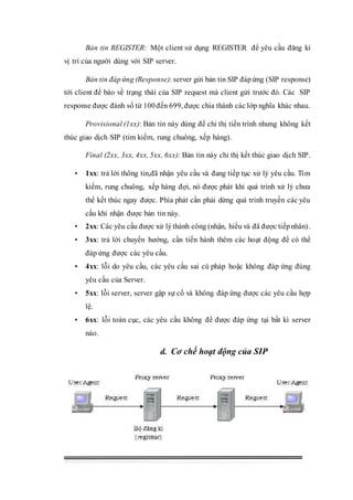 Bản tin REGISTER: Một client sử dụng REGISTER để yêu cầu đăng kí
vị trí của người dùng với SIP server.
Bản tin đáp ứng (Response): server gửi bản tin SIP đáp ứng (SIP response)
tới client để báo về trạng thái của SIP request mà client gửi trước đó. Các SIP
response được đánh số từ 100đến 699, được chia thành các lớp nghĩa khác nhau.
Provisional (1xx): Bản tin này dùng để chỉ thị tiến trình nhưng không kết
thúc giao dịch SIP (tìm kiếm, rung chuông, xếp hàng).
Final (2xx, 3xx, 4xx, 5xx, 6xx): Bản tin này chỉ thị kết thúc giao dịch SIP.
• 1xx: trả lời thông tin,đã nhận yêu cầu và đang tiếp tục xử lý yêu cầu. Tìm
kiếm, rung chuông, xếp hàng đợi, nó được phát khi quá trình xử lý chưa
thể kết thúc ngay được. Phía phát cần phải dừng quá trình truyền các yêu
cầu khi nhận được bản tin này.
• 2xx: Các yêu cầu được xử lýthành công (nhận, hiểu và đã được tiếpnhân).
• 3xx: trả lời chuyển hướng, cần tiến hành thêm các hoạt động để có thể
đáp ứng được các yêu cầu.
• 4xx: lỗi do yêu cầu, các yêu cầu sai cú pháp hoặc không đáp ứng đúng
yêu cầu của Server.
• 5xx: lỗi server, server gặp sự cố và không đáp ứng được các yêu cầu hợp
lệ.
• 6xx: lỗi toàn cục, các yêu cầu không để được đáp ứng tại bất kì server
nào.
d. Cơ chế hoạt động của SIP
 