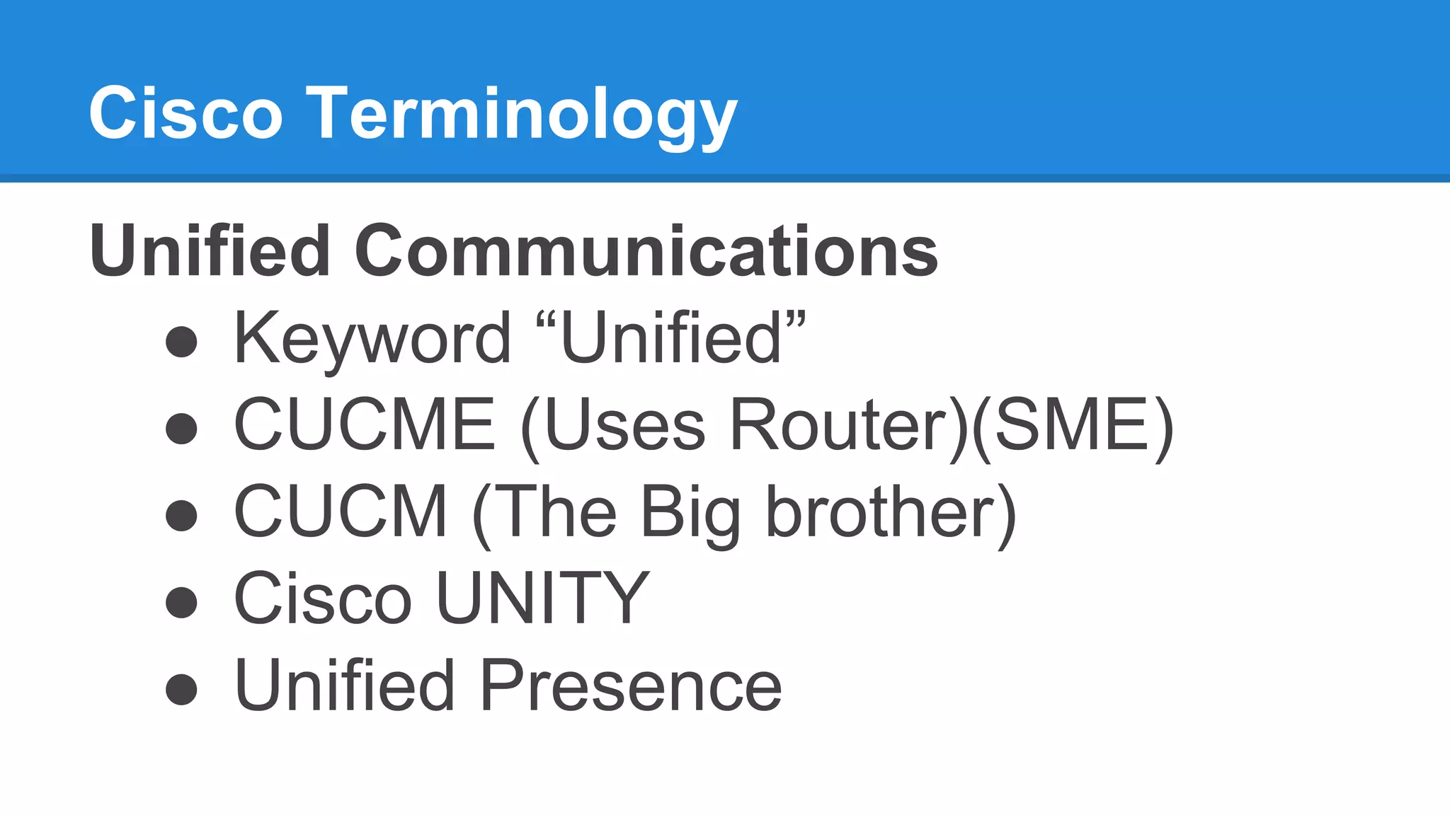 Cisco Terminology
Unified Communications
● Keyword “Unified”
● CUCME (Uses Router)(SME)
● CUCM (The Big brother)
● Cisco UNITY
● Unified Presence