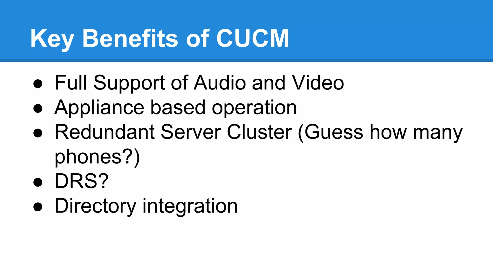 Key Benefits of CUCM
● Full Support of Audio and Video
● Appliance based operation
● Redundant Server Cluster (Guess how many
phones?)
● DRS?
● Directory integration