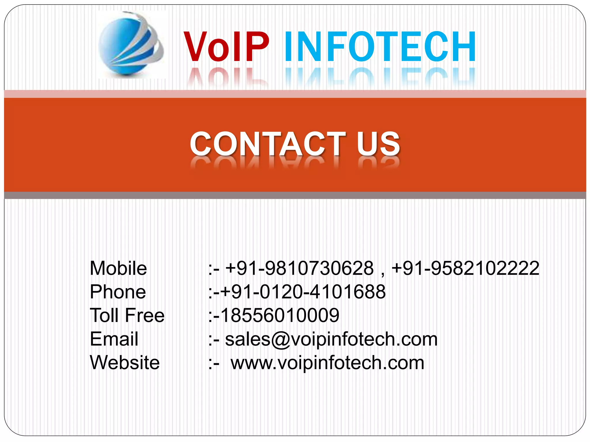CONTACT US
Mobile :- +91-9810730628 , +91-9582102222
Phone :-+91-0120-4101688
Toll Free :-18556010009
Email :- sales@voipinfotech.com
Website :- www.voipinfotech.com