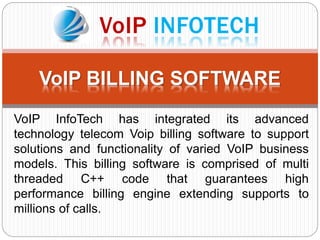 VoIP BILLING SOFTWARE
VoIP InfoTech has integrated its advanced
technology telecom Voip billing software to support
solutions and functionality of varied VoIP business
models. This billing software is comprised of multi
threaded C++ code that guarantees high
performance billing engine extending supports to
millions of calls.
 