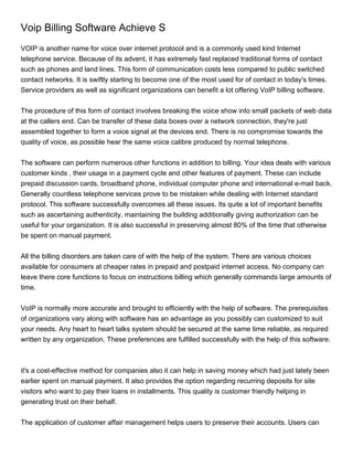 Voip Billing Software Achieve S
VOIP is another name for voice over internet protocol and is a commonly used kind Internet
telephone service. Because of its advent, it has extremely fast replaced traditional forms of contact
such as phones and land lines. This form of communication costs less compared to public switched
contact networks. It is swiftly starting to become one of the most used for of contact in today's times.
Service providers as well as significant organizations can benefit a lot offering VoIP billing software.


The procedure of this form of contact involves breaking the voice show into small packets of web data
at the callers end. Can be transfer of these data boxes over a network connection, they're just
assembled together to form a voice signal at the devices end. There is no compromise towards the
quality of voice, as possible hear the same voice calibre produced by normal telephone.


The software can perform numerous other functions in addition to billing. Your idea deals with various
customer kinds , their usage in a payment cycle and other features of payment. These can include
prepaid discussion cards, broadband phone, individual computer phone and international e-mail back.
Generally countless telephone services prove to be mistaken while dealing with Internet standard
protocol. This software successfully overcomes all these issues. Its quite a lot of important benefits
such as ascertaining authenticity, maintaining the building additionally giving authorization can be
useful for your organization. It is also successful in preserving almost 80% of the time that otherwise
be spent on manual payment.


All the billing disorders are taken care of with the help of the system. There are various choices
available for consumers at cheaper rates in prepaid and postpaid internet access. No company can
leave there core functions to focus on instructions billing which generally commands large amounts of
time.


VoIP is normally more accurate and brought to efficiently with the help of software. The prerequisites
of organizations vary along with software has an advantage as you possibly can customized to suit
your needs. Any heart to heart talks system should be secured at the same time reliable, as required
written by any organization. These preferences are fulfilled successfully with the help of this software.



it's a cost-effective method for companies also it can help in saving money which had just lately been
earlier spent on manual payment. It also provides the option regarding recurring deposits for site
visitors who want to pay their loans in installments. This quality is customer friendly helping in
generating trust on their behalf.


The application of customer affair management helps users to preserve their accounts. Users can
 