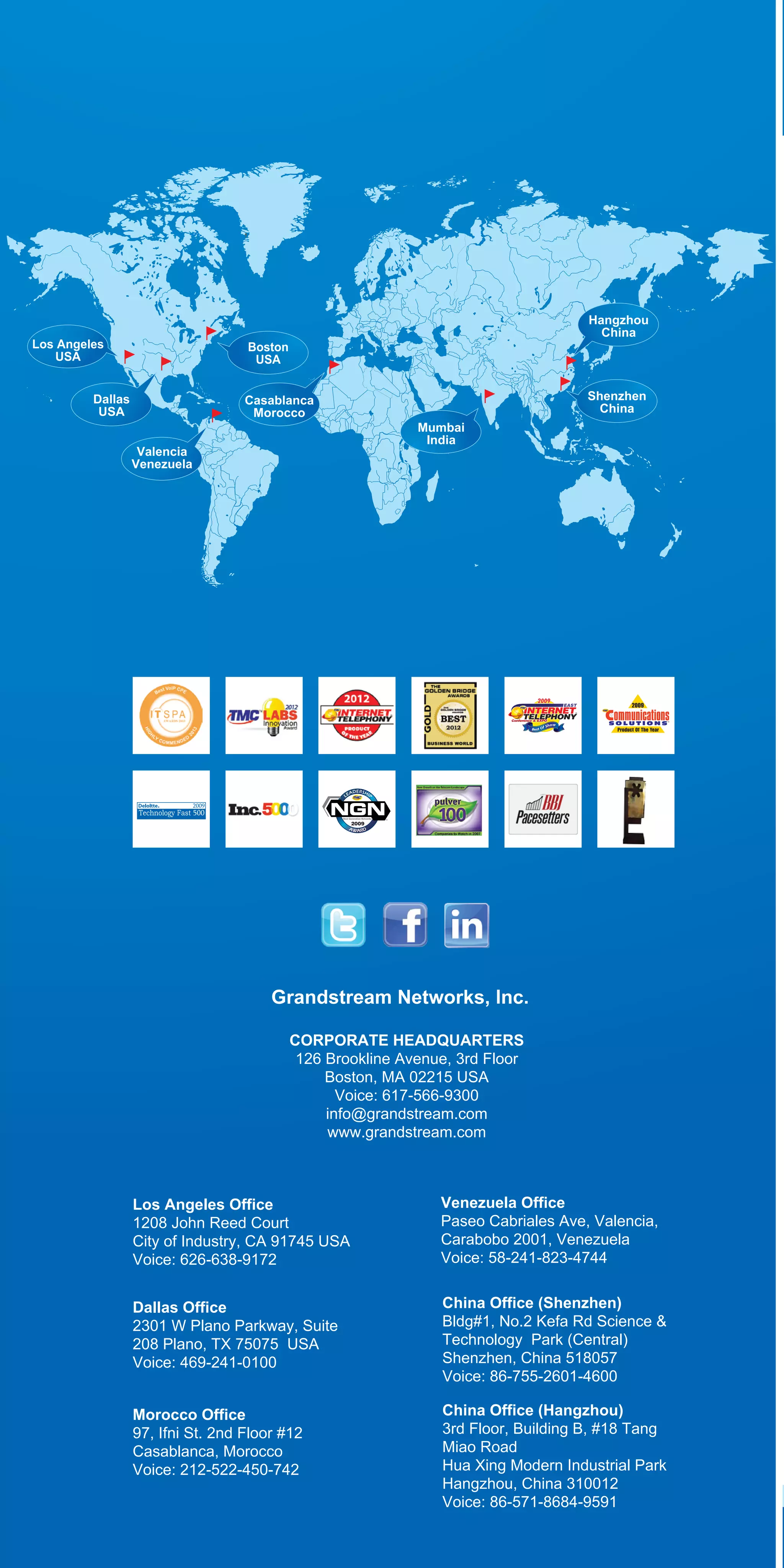 ,

Los Angeles
USA

Hangzhou
China

Boston
USA

Dallas
USA

Casablanca
Morocco
Valencia
Venezuela

Shenzhen
China
Mumbai
India

Grandstream Networks, lnc.
CORPORATE HEADQUARTERS
126 Brookline Avenue, 3rd Floor
Boston, MA 02215 USA
Voice: 617-566-9300
info@grandstream.com
www.grandstream.com

Los Angeles Office
1208 John Reed Court
City of Industry, CA 91745 USA
Voice: 626-638-9172

Venezuela Office
Paseo Cabriales Ave, Valencia,
Carabobo 2001, Venezuela
Voice: 58-241-823-4744

Dallas Office
2301 W Plano Parkway, Suite
208 Plano, TX 75075 USA
Voice: 469-241-0100

China Office (Shenzhen)
Bldg#1, No.2 Kefa Rd Science &
Technology Park (Central)
Shenzhen, China 518057
Voice: 86-755-2601-4600

Morocco Office
97, Ifni St. 2nd Floor #12
Casablanca, Morocco
Voice: 212-522-450-742

China Office (Hangzhou)
3rd Floor, Building B, #18 Tang
Miao Road
Hua Xing Modern Industrial Park
Hangzhou, China 310012
Voice: 86-571-8684-9591

 