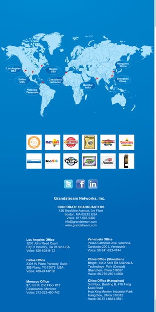 ,

Los Angeles
USA

Hangzhou
China

Boston
USA

Dallas
USA

Casablanca
Morocco
Valencia
Venezuela

Shenzhen
China
Mumbai
India

Grandstream Networks, lnc.
CORPORATE HEADQUARTERS
126 Brookline Avenue, 3rd Floor
Boston, MA 02215 USA
Voice: 617-566-9300
info@grandstream.com
www.grandstream.com

Los Angeles Office
1208 John Reed Court
City of Industry, CA 91745 USA
Voice: 626-638-9172

Venezuela Office
Paseo Cabriales Ave, Valencia,
Carabobo 2001, Venezuela
Voice: 58-241-823-4744

Dallas Office
2301 W Plano Parkway, Suite
208 Plano, TX 75075 USA
Voice: 469-241-0100

China Office (Shenzhen)
Bldg#1, No.2 Kefa Rd Science &
Technology Park (Central)
Shenzhen, China 518057
Voice: 86-755-2601-4600

Morocco Office
97, Ifni St. 2nd Floor #12
Casablanca, Morocco
Voice: 212-522-450-742

China Office (Hangzhou)
3rd Floor, Building B, #18 Tang
Miao Road
Hua Xing Modern Industrial Park
Hangzhou, China 310012
Voice: 86-571-8684-9591

 
