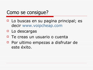 Como se consigue? Lo buscas en su pagina principal; es decir  www.voipcheap.com Lo descargas Te creas un usuario o cuenta Por ultimo empezas a disfrutar de este éxito. 