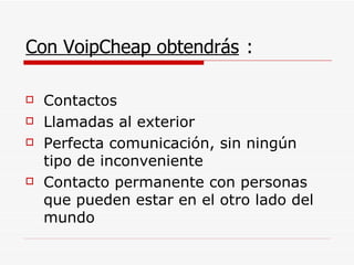 Con VoipCheap obtendrás  : Contactos Llamadas al exterior Perfecta comunicación, sin ningún tipo de inconveniente Contacto permanente con personas que pueden estar en el otro lado del mundo 