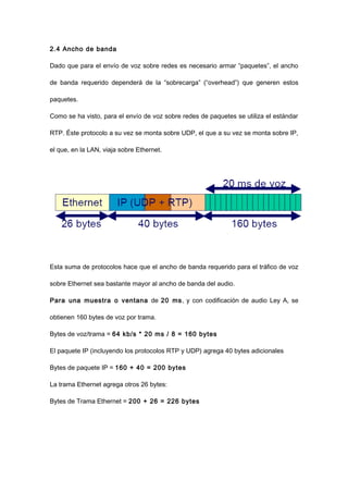 2.4 Ancho de banda
Dado que para el envío de voz sobre redes es necesario armar “paquetes”, el ancho
de banda requerido dependerá de la “sobrecarga” (“overhead”) que generen estos
paquetes.
Como se ha visto, para el envío de voz sobre redes de paquetes se utiliza el estándar
RTP. Éste protocolo a su vez se monta sobre UDP, el que a su vez se monta sobre IP,
el que, en la LAN, viaja sobre Ethernet.
Esta suma de protocolos hace que el ancho de banda requerido para el tráfico de voz
sobre Ethernet sea bastante mayor al ancho de banda del audio.
Para una muestra o ventana de 20 ms, y con codificación de audio Ley A, se
obtienen 160 bytes de voz por trama.
Bytes de voz/trama = 64 kb/s * 20 ms / 8 = 160 bytes
El paquete IP (incluyendo los protocolos RTP y UDP) agrega 40 bytes adicionales
Bytes de paquete IP = 160 + 40 = 200 bytes
La trama Ethernet agrega otros 26 bytes:
Bytes de Trama Ethernet = 200 + 26 = 226 bytes
 