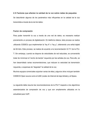 2.5 Factores que afectan la calidad de la voz sobre redes de paquetes
Se describirán algunos de los parámetros más influyentes en la calidad de la voz
transmitida a través de la red de datos:
Factor de compresión
Para poder transmitir la voz a través de una red de datos, es necesario realizar
previamente un proceso de digitalización. En telefonía clásica, éste proceso se realiza
utilizando CODECs que implementan la “ley A” o “ley μ”, obteniendo una señal digital
de 64 kb/s. Este proceso, se realiza de acuerdo a la recomendación G.711 de la ITU-
T. Sin embargo, cuando se dispone de velocidades de red reducidas, es conveniente
tratar de minimizar el “ancho de banda” requerido por las señales de voz. Para ello, se
han desarrollado varias recomendaciones, que reducen la velocidad de transmisión
requerida, a expensas de “degradar” la calidad de la voz.
Muchos equipos comerciales soportan varias de ellas y algunos otros incluyen también
CODECS Open source como el iLBC (codec de Internet de bajo bitrate) y el Speex.
La siguiente tabla resume las recomendaciones de la ITU-T respecto a los algoritmos
estandarizados de compresión de voz y que son ampliamente utilizados en la
actualidad para VoIP.
 