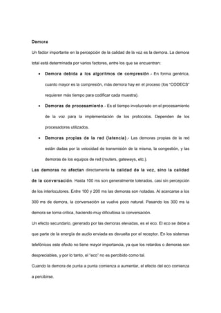 Demora
Un factor importante en la percepción de la calidad de la voz es la demora. La demora
total está determinada por varios factores, entre los que se encuentran:
• Demora debida a los algoritmos de compresión .- En forma genérica,
cuanto mayor es la compresión, más demora hay en el proceso (los “CODECS”
requieren más tiempo para codificar cada muestra).
• Demoras de procesamiento.- Es el tiempo involucrado en el procesamiento
de la voz para la implementación de los protocolos. Dependen de los
procesadores utilizados.
• Demoras propias de la red (latencia).- Las demoras propias de la red
están dadas por la velocidad de transmisión de la misma, la congestión, y las
demoras de los equipos de red (routers, gateways, etc.).
Las demoras no afectan directamente la calidad de la voz, sino la calidad
de la conversación. Hasta 100 ms son generalmente tolerados, casi sin percepción
de los interlocutores. Entre 100 y 200 ms las demoras son notadas. Al acercarse a los
300 ms de demora, la conversación se vuelve poco natural. Pasando los 300 ms la
demora se torna crítica, haciendo muy dificultosa la conversación.
Un efecto secundario, generado por las demoras elevadas, es el eco. El eco se debe a
que parte de la energía de audio enviada es devuelta por el receptor. En los sistemas
telefónicos este efecto no tiene mayor importancia, ya que los retardos o demoras son
despreciables, y por lo tanto, el “eco” no es percibido como tal.
Cuando la demora de punta a punta comienza a aumentar, el efecto del eco comienza
a percibirse.
 
