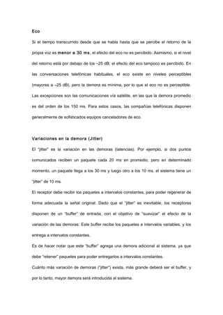 Eco
Si el tiempo transcurrido desde que se habla hasta que se percibe el retorno de la
propia voz es menor a 30 ms, el efecto del eco no es percibido. Asimismo, si el nivel
del retorno está por debajo de los –25 dB, el efecto del eco tampoco es percibido. En
las conversaciones telefónicas habituales, el eco existe en niveles perceptibles
(mayores a –25 dB), pero la demora es mínima, por lo que el eco no es perceptible.
Las excepciones son las comunicaciones vía satélite, en las que la demora promedio
es del orden de los 150 ms. Para estos casos, las compañías telefónicas disponen
generalmente de sofisticados equipos canceladores de eco.
Variaciones en la demora (Jitter)
El “jitter” es la variación en las demoras (latencias). Por ejemplo, si dos puntos
comunicados reciben un paquete cada 20 ms en promedio, pero en determinado
momento, un paquete llega a los 30 ms y luego otro a los 10 ms, el sistema tiene un
“jitter” de 10 ms.
El receptor debe recibir los paquetes a intervalos constantes, para poder regenerar de
forma adecuada la señal original. Dado que el “jitter” es inevitable, los receptores
disponen de un “buffer” de entrada, con el objetivo de “suavizar” el efecto de la
variación de las demoras. Este buffer recibe los paquetes a intervalos variables, y los
entrega a intervalos constantes.
Es de hacer notar que este “buffer” agrega una demora adicional al sistema, ya que
debe “retener” paquetes para poder entregarlos a intervalos constantes.
Cuánto más variación de demoras (“jitter”) exista, más grande deberá ser el buffer, y
por lo tanto, mayor demora será introducida al sistema.
 