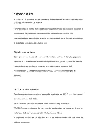 3 CODEC G.729
El codec G.729 estándar ITU, se basa en el Algoritmo Code Excited Linear Prediction
(CELP) y sus variantes CS-ACELP.
Perteneciente a la familia de los codificadores paramétricos, los cuales se basan en la
obtención de los parámetros de un modelo de producción de señal de voz.
Los codificadores paramétricos analizan por predicción lineal el filtro correspondiente
al modelo de generación de señal de voz.
Digitalización de la voz
Como primer paso la voz debe ser obtenida mediante un transductor y luego pasar a
través de PDS en el cual será muestreada y cuantificada, para la codificación existen
diversas técnicas pero la que usaremos ahora esta bajo el esquema de la
recomendación G.729 con el algoritmo CS-ACELP. (Procesamiento Digital de
Señales)
CS-ACELP y sus variantes
Está basado en una estructura conjugada algebraica de CELP con bajo retardo
aproximadamente de 8 Kbit/s.
Se ha diseñado para aplicaciones de redes inalámbricas y multimedia.
CS-CELP es un codificador de bajo retardo con tamaños de trama de 10 ms, un
lookahead de 5 ms y un retardo total del algoritmo de 15 ms.
El algoritmo se basa en un esquema CELP de análisis-síntesis con dos libros de
códigos (codebook).
 