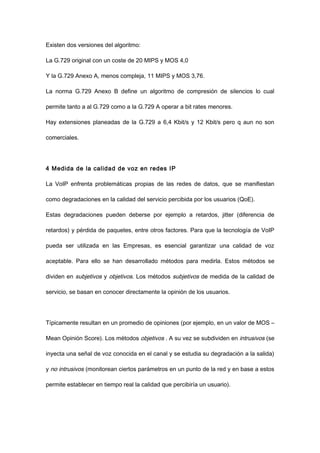 Existen dos versiones del algoritmo:
La G.729 original con un coste de 20 MIPS y MOS 4,0
Y la G.729 Anexo A, menos compleja, 11 MIPS y MOS 3,76.
La norma G.729 Anexo B define un algoritmo de compresión de silencios lo cual
permite tanto a al G.729 como a la G.729 A operar a bit rates menores.
Hay extensiones planeadas de la G.729 a 6,4 Kbit/s y 12 Kbit/s pero q aun no son
comerciales.
4 Medida de la calidad de voz en redes IP
La VoIP enfrenta problemáticas propias de las redes de datos, que se manifiestan
como degradaciones en la calidad del servicio percibida por los usuarios (QoE).
Estas degradaciones pueden deberse por ejemplo a retardos, jitter (diferencia de
retardos) y pérdida de paquetes, entre otros factores. Para que la tecnología de VoIP
pueda ser utilizada en las Empresas, es esencial garantizar una calidad de voz
aceptable. Para ello se han desarrollado métodos para medirla. Estos métodos se
dividen en subjetivos y objetivos. Los métodos subjetivos de medida de la calidad de
servicio, se basan en conocer directamente la opinión de los usuarios.
Típicamente resultan en un promedio de opiniones (por ejemplo, en un valor de MOS –
Mean Opinión Score). Los métodos objetivos . A su vez se subdividen en intrusivos (se
inyecta una señal de voz conocida en el canal y se estudia su degradación a la salida)
y no intrusivos (monitorean ciertos parámetros en un punto de la red y en base a estos
permite establecer en tiempo real la calidad que percibiría un usuario).
 