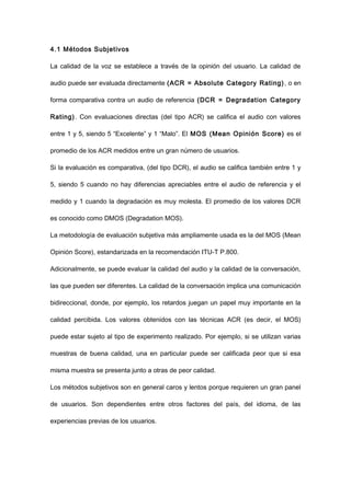 4.1 Métodos Subjetivos
La calidad de la voz se establece a través de la opinión del usuario. La calidad de
audio puede ser evaluada directamente (ACR = Absolute Category Rating), o en
forma comparativa contra un audio de referencia (DCR = Degradation Category
Rating). Con evaluaciones directas (del tipo ACR) se califica el audio con valores
entre 1 y 5, siendo 5 “Excelente” y 1 “Malo”. El MOS (Mean Opinión Score) es el
promedio de los ACR medidos entre un gran número de usuarios.
Si la evaluación es comparativa, (del tipo DCR), el audio se califica también entre 1 y
5, siendo 5 cuando no hay diferencias apreciables entre el audio de referencia y el
medido y 1 cuando la degradación es muy molesta. El promedio de los valores DCR
es conocido como DMOS (Degradation MOS).
La metodología de evaluación subjetiva más ampliamente usada es la del MOS (Mean
Opinión Score), estandarizada en la recomendación ITU-T P.800.
Adicionalmente, se puede evaluar la calidad del audio y la calidad de la conversación,
las que pueden ser diferentes. La calidad de la conversación implica una comunicación
bidireccional, donde, por ejemplo, los retardos juegan un papel muy importante en la
calidad percibida. Los valores obtenidos con las técnicas ACR (es decir, el MOS)
puede estar sujeto al tipo de experimento realizado. Por ejemplo, si se utilizan varias
muestras de buena calidad, una en particular puede ser calificada peor que si esa
misma muestra se presenta junto a otras de peor calidad.
Los métodos subjetivos son en general caros y lentos porque requieren un gran panel
de usuarios. Son dependientes entre otros factores del país, del idioma, de las
experiencias previas de los usuarios.
 