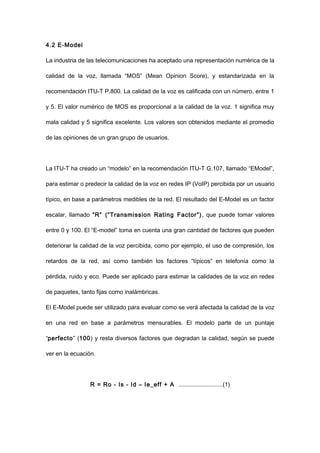 4.2 E-Model
La industria de las telecomunicaciones ha aceptado una representación numérica de la
calidad de la voz, llamada “MOS” (Mean Opinion Score), y estandarizada en la
recomendación ITU-T P.800. La calidad de la voz es calificada con un número, entre 1
y 5. El valor numérico de MOS es proporcional a la calidad de la voz. 1 significa muy
mala calidad y 5 significa excelente. Los valores son obtenidos mediante el promedio
de las opiniones de un gran grupo de usuarios.
La ITU-T ha creado un “modelo” en la recomendación ITU-T G.107, llamado “EModel”,
para estimar o predecir la calidad de la voz en redes IP (VoIP) percibida por un usuario
típico, en base a parámetros medibles de la red. El resultado del E-Model es un factor
escalar, llamado “R” (“Transmission Rating Factor”), que puede tomar valores
entre 0 y 100. El “E-model” toma en cuenta una gran cantidad de factores que pueden
deteriorar la calidad de la voz percibida, como por ejemplo, el uso de compresión, los
retardos de la red, así como también los factores “típicos” en telefonía como la
pérdida, ruido y eco. Puede ser aplicado para estimar la calidades de la voz en redes
de paquetes, tanto fijas como inalámbricas.
El E-Model puede ser utilizado para evaluar como se verá afectada la calidad de la voz
en una red en base a parámetros mensurables. El modelo parte de un puntaje
“perfecto” (100) y resta diversos factores que degradan la calidad, según se puede
ver en la ecuación.
R = Ro - Is - Id – Ie_eff + A ...........................(1)
 