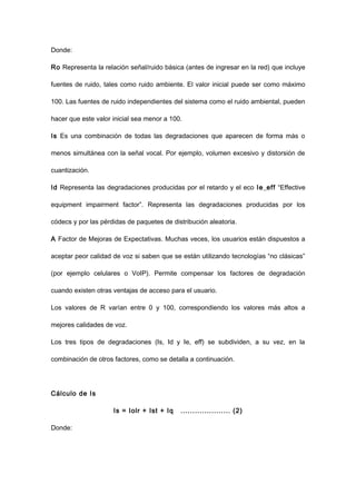 Donde:
Ro Representa la relación señal/ruido básica (antes de ingresar en la red) que incluye
fuentes de ruido, tales como ruido ambiente. El valor inicial puede ser como máximo
100. Las fuentes de ruido independientes del sistema como el ruido ambiental, pueden
hacer que este valor inicial sea menor a 100.
Is Es una combinación de todas las degradaciones que aparecen de forma más o
menos simultánea con la señal vocal. Por ejemplo, volumen excesivo y distorsión de
cuantización.
Id Representa las degradaciones producidas por el retardo y el eco Ie_eff “Effective
equipment impairment factor”. Representa las degradaciones producidas por los
códecs y por las pérdidas de paquetes de distribución aleatoria.
A Factor de Mejoras de Expectativas. Muchas veces, los usuarios están dispuestos a
aceptar peor calidad de voz si saben que se están utilizando tecnologías “no clásicas”
(por ejemplo celulares o VoIP). Permite compensar los factores de degradación
cuando existen otras ventajas de acceso para el usuario.
Los valores de R varían entre 0 y 100, correspondiendo los valores más altos a
mejores calidades de voz.
Los tres tipos de degradaciones (Is, Id y Ie, eff) se subdividen, a su vez, en la
combinación de otros factores, como se detalla a continuación.
Cálculo de Is
Is = Iolr + Ist + Iq ..................... (2)
Donde:
 