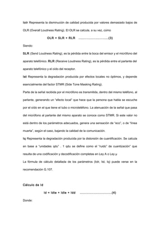 Iolr Representa la disminución de calidad producida por valores demasiado bajos de
OLR (Overall Loudness Rating). El OLR se calcula, a su vez, como
OLR = SLR + RLR ............................(3)
Siendo:
SLR (Send Loudness Rating), es la pérdida entre la boca del emisor y el micrófono del
aparato telefónico. RLR (Receive Loudness Rating), es la pérdida entre el parlante del
aparato telefónico y el oído del receptor.
Ist Representa la degradación producida por efectos locales no óptimos, y depende
esencialmente del factor STMR (Side Tone Masking Rating).
Parte de la señal recibida por el micrófono es transmitida, dentro del mismo teléfono, al
parlante, generando un “efecto local” que hace que la persona que habla se escuche
por el oído en el que tiene el tubo o microteléfono. La atenuación de la señal que pasa
del micrófono al parlante del mismo aparato se conoce como STMR. Si este valor no
está dentro de los parámetros adecuados, genera una sensación de “eco”, o de “línea
muerta”, según el caso, bajando la calidad de la comunicación.
Iq Representa la degradación producida por la distorsión de cuantificación. Se calcula
en base a “unidades qdu” . 1 qdu se define como el “ruido” de cuantización” que
resulta de una codificación y decodificación completas en Ley A o Ley µ
La fórmula de cálculo detallada de los parámetros (Iolr, Ist, Iq) puede verse en la
recomendación G.107.
Cálculo de Id
Id = Idte + Idle + Idd ..............................(4)
Donde:
 
