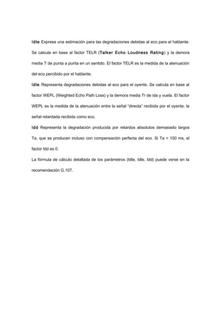 Idte Expresa una estimación para las degradaciones debidas al eco para el hablante.
Se calcula en base al factor TELR (Talker Echo Loudness Rating) y la demora
media T de punta a punta en un sentido. El factor TELR es la medida de la atenuación
del eco percibido por el hablante.
Idle Representa degradaciones debidas al eco para el oyente. Se calcula en base al
factor WEPL (Weighted Echo Path Loss) y la demora media Tr de ida y vuela. El factor
WEPL es la medida de la atenuación entre la señal “directa” recibida por el oyente, la
señal retardada recibida como eco.
Idd Representa la degradación producida por retardos absolutos demasiado largos
Ta, que se producen incluso con compensación perfecta del eco. Si Ta < 100 ms, el
factor Idd es 0.
La fórmula de cálculo detallada de los parámetros (Idte, Idle, Idd) puede verse en la
recomendación G.107.
 