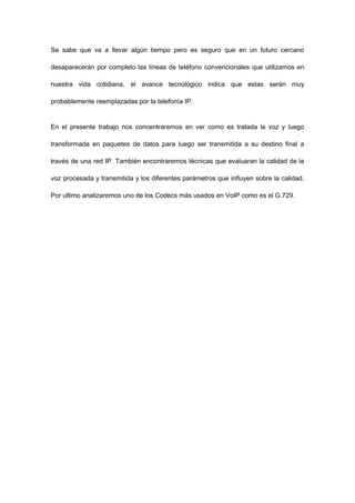 Se sabe que va a llevar algún tiempo pero es seguro que en un futuro cercano
desaparecerán por completo las líneas de teléfono convencionales que utilizamos en
nuestra vida cotidiana, el avance tecnológico indica que estas serán muy
probablemente reemplazadas por la telefonía IP.
En el presente trabajo nos concentraremos en ver como es tratada la voz y luego
transformada en paquetes de datos para luego ser transmitida a su destino final a
través de una red IP. También encontraremos técnicas que evaluaran la calidad de la
voz procesada y transmitida y los diferentes parámetros que influyen sobre la calidad.
Por ultimo analizaremos uno de los Codecs más usados en VoIP como es el G.729.
 