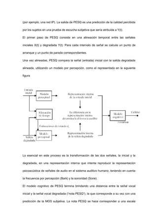 (por ejemplo, una red IP). La salida de PESQ es una predicción de la calidad percibida
por los sujetos en una prueba de escucha subjetiva que sería atribuida a Y(t).
El primer paso de PESQ consiste en una alineación temporal entre las señales
iniciales X(t) y degradada Y(t). Para cada intervalo de señal se calcula un punto de
arranque y un punto de parada correspondientes.
Una vez alineadas, PESQ compara la señal (entrada) inicial con la salida degradada
alineada, utilizando un modelo por percepción, como el representado en la siguiente
figura
Lo esencial en este proceso es la transformación de las dos señales, la inicial y la
degradada, en una representación interna que intenta reproducir la representación
psicoacústica de señales de audio en el sistema auditivo humano, teniendo en cuenta
la frecuencia por percepción (Bark) y la sonoridad (Sone).
El modelo cognitivo de PESQ termina brindando una distancia entre la señal vocal
inicial y la señal vocal degradada (“nota PESQ”), la que corresponde a su vez con una
predicción de la MOS subjetiva. La nota PESQ se hace corresponder a una escala
 