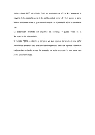 similar a la de MOS, un número único en una escala de –0,5 a 4,5, aunque en la
mayoría de los casos la gama de las salidas estará entre 1,0 y 4,5, que es la gama
normal de valores de MOS que suelen darse en un experimento sobre la calidad de
voz.
La descripción detallada del algoritmo es compleja, y puede verse en la
Recomendación referenciada.
El método PESQ es objetivo e intrusivo, ya que requiere del envío de una señal
conocida de referencia para evaluar la calidad percibida de la voz. Algunos sistemas lo
implementan enviando un par de segundos de audio conocido, lo que basta para
poder aplicar el método.
 