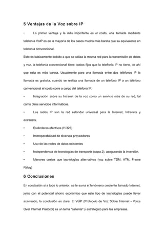 5 Ventajas de la Voz sobre IP
• La primer ventaja y la más importante es el costo, una llamada mediante
telefonía VoIP es en la mayoría de los casos mucho más barata que su equivalente en
telefonía convencional.
Esto es básicamente debido a que se utiliza la misma red para la transmisión de datos
y voz, la telefonía convencional tiene costos fijos que la telefonía IP no tiene, de ahí
que esta es más barata. Usualmente para una llamada entre dos teléfonos IP la
llamada es gratuita, cuando se realiza una llamada de un teléfono IP a un teléfono
convencional el costo corre a cargo del teléfono IP.
• Integración sobre su Intranet de la voz como un servicio más de su red, tal
como otros servicios informáticos.
• Las redes IP son la red estándar universal para la Internet, Intranets y
extranets.
• Estándares efectivos (H.323)
• Interoperabilidad de diversos proveedores
• Uso de las redes de datos existentes
• Independencia de tecnologías de transporte (capa 2), asegurando la inversión.
• Menores costos que tecnologías alternativas (voz sobre TDM, ATM, Frame
Relay)
6 Conclusiones
En conclusión si a todo lo anterior, se le suma el fenómeno creciente llamado Internet,
junto con el potencial ahorro económico que este tipo de tecnologías puede llevar
acarreado, la conclusión es clara: El VoIP (Protocolo de Voz Sobre Internet - Voice
Over Internet Protocol) es un tema "caliente" y estratégico para las empresas.
 